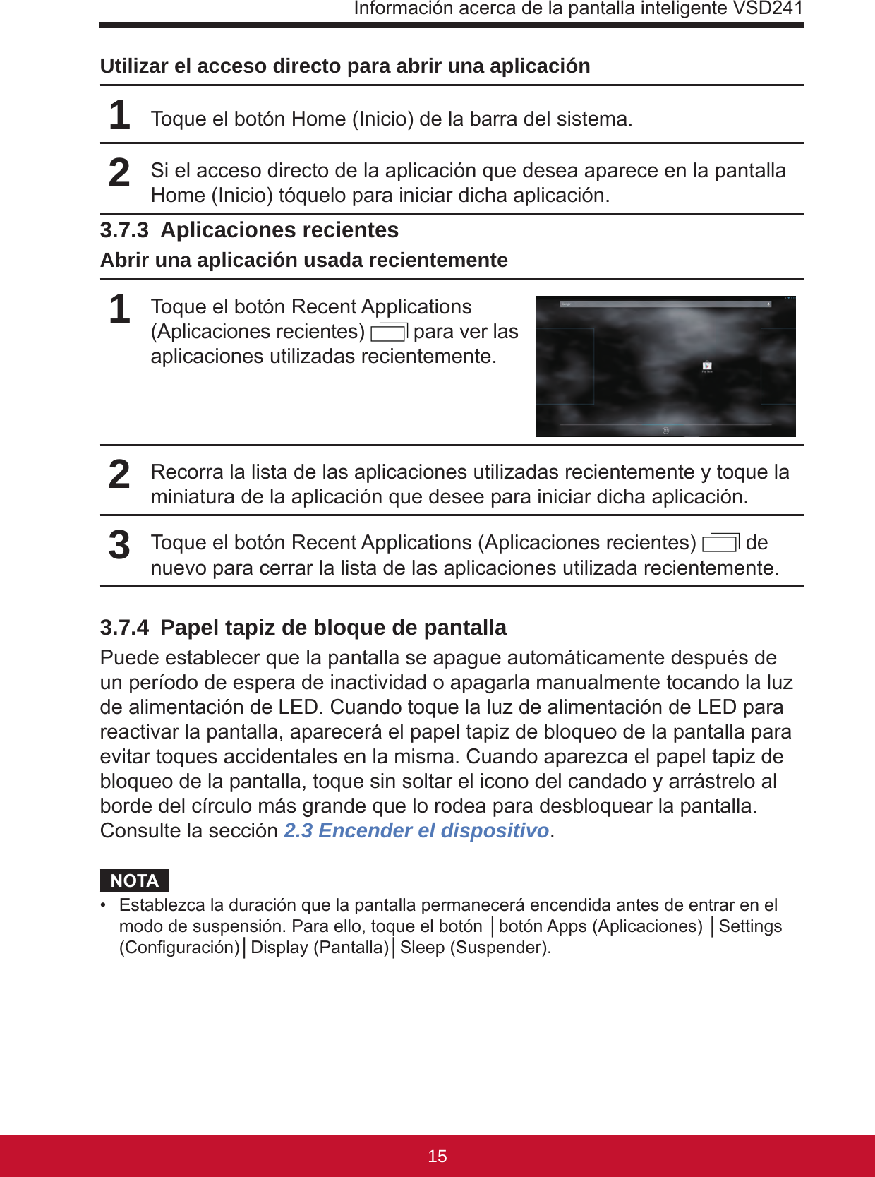 Información acerca de la pantalla inteligente VSD2411514Utilizar el acceso directo para abrir una aplicación1Toque el botón Home (Inicio) de la barra del sistema.2Si el acceso directo de la aplicación que desea aparece en la pantalla Home (Inicio) tóquelo para iniciar dicha aplicación.3.7.3  Aplicaciones recientesAbrir una aplicación usada recientemente1Toque el botón Recent Applications (Aplicaciones recientes)   para ver las aplicaciones utilizadas recientemente.2Recorra la lista de las aplicaciones utilizadas recientemente y toque la miniatura de la aplicación que desee para iniciar dicha aplicación.3Toque el botón Recent Applications (Aplicaciones recientes)   de nuevo para cerrar la lista de las aplicaciones utilizada recientemente.3.7.4  Papel tapiz de bloque de pantallaPuede establecer que la pantalla se apague automáticamente después de un período de espera de inactividad o apagarla manualmente tocando la luz de alimentación de LED. Cuando toque la luz de alimentación de LED para reactivar la pantalla, aparecerá el papel tapiz de bloqueo de la pantalla para evitar toques accidentales en la misma. Cuando aparezca el papel tapiz de bloqueo de la pantalla, toque sin soltar el icono del candado y arrástrelo al borde del círculo más grande que lo rodea para desbloquear la pantalla. Consulte la sección 2.3 Encender el dispositivo.NOTA•  Establezca la duración que la pantalla permanecerá encendida antes de entrar en el modo de suspensión. Para ello, toque el botón │botón Apps (Aplicaciones) │Settings (Conguración)│Display (Pantalla)│Sleep (Suspender).