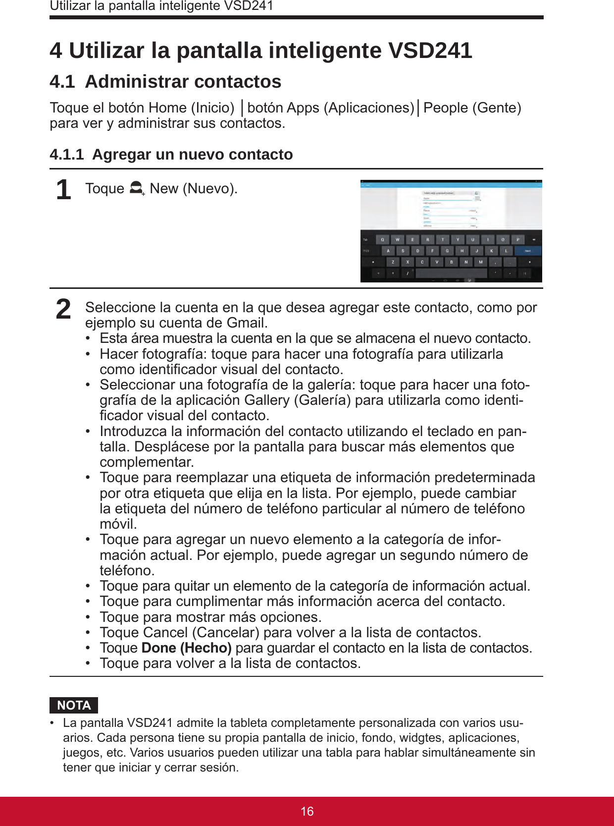 Utilizar la pantalla inteligente VSD24117164 Utilizar la pantalla inteligente VSD2414.1  Administrar contactosToque el botón Home (Inicio) │botón Apps (Aplicaciones)│People (Gente) para ver y administrar sus contactos.4.1.1  Agregar un nuevo contacto1Toque   New (Nuevo).2Seleccione la cuenta en la que desea agregar este contacto, como por ejemplo su cuenta de Gmail.•  Esta área muestra la cuenta en la que se almacena el nuevo contacto.•  Hacer fotografía: toque para hacer una fotografía para utilizarla como identicador visual del contacto.•  Seleccionar una fotografía de la galería: toque para hacer una foto-grafía de la aplicación Gallery (Galería) para utilizarla como identi-cador visual del contacto.•  Introduzca la información del contacto utilizando el teclado en pan-talla. Desplácese por la pantalla para buscar más elementos que complementar.•  Toque para reemplazar una etiqueta de información predeterminada por otra etiqueta que elija en la lista. Por ejemplo, puede cambiar la etiqueta del número de teléfono particular al número de teléfono móvil.•  Toque para agregar un nuevo elemento a la categoría de infor-mación actual. Por ejemplo, puede agregar un segundo número de teléfono.•  Toque para quitar un elemento de la categoría de información actual.•  Toque para cumplimentar más información acerca del contacto.•  Toque para mostrar más opciones.•  Toque Cancel (Cancelar) para volver a la lista de contactos.•  Toque Done (Hecho) para guardar el contacto en la lista de contactos.•  Toque para volver a la lista de contactos.NOTA•  La pantalla VSD241 admite la tableta completamente personalizada con varios usu-arios. Cada persona tiene su propia pantalla de inicio, fondo, widgtes, aplicaciones, juegos, etc. Varios usuarios pueden utilizar una tabla para hablar simultáneamente sin tener que iniciar y cerrar sesión.