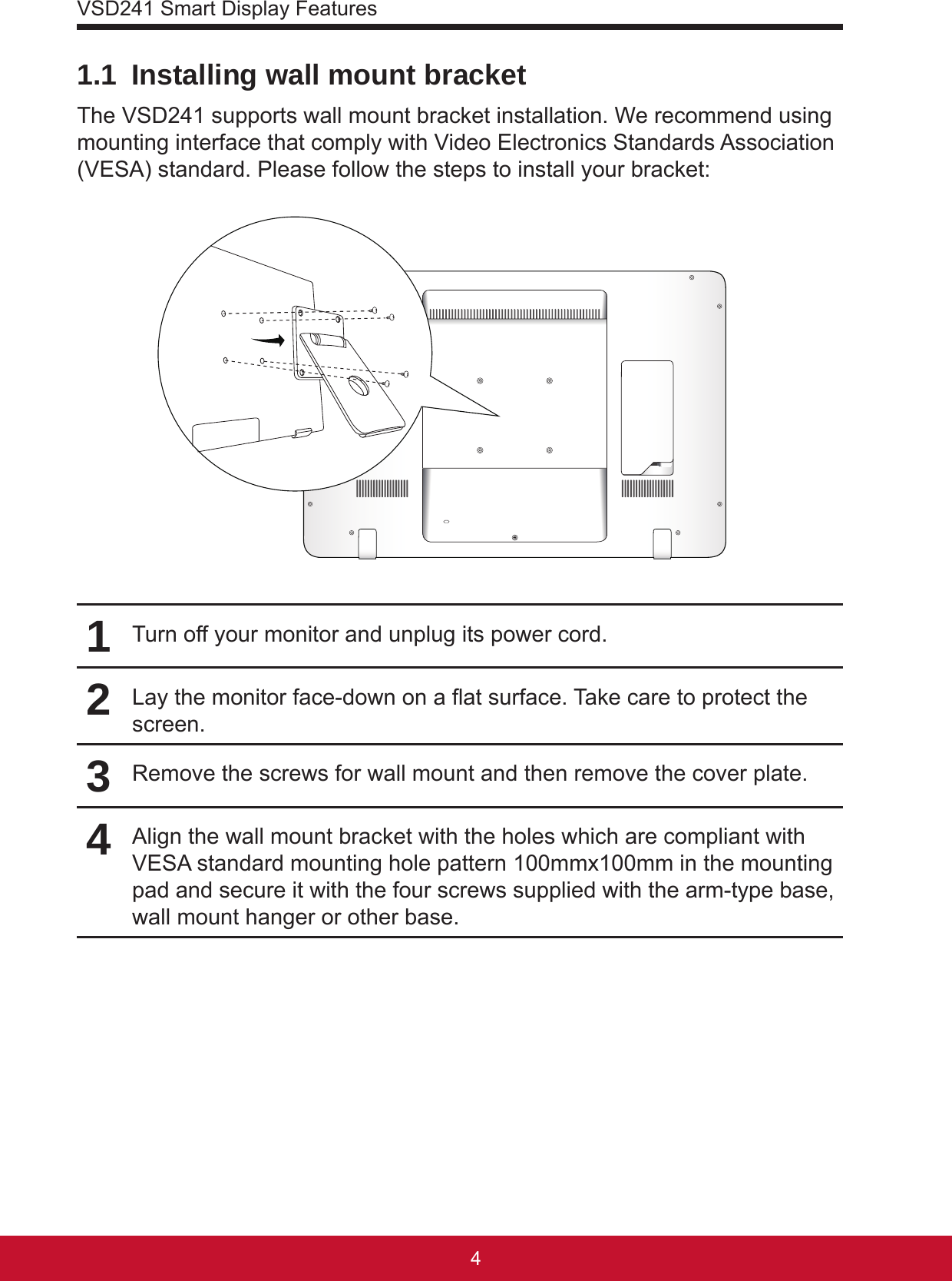 VSD241 Smart Display Features541.1  Installing wall mount bracketThe VSD241 supports wall mount bracket installation. We recommend using mounting interface that comply with Video Electronics Standards Association (VESA) standard. Please follow the steps to install your bracket:1Turn off your monitor and unplug its power cord.2Lay the monitor face-down on a at surface. Take care to protect the screen.3Remove the screws for wall mount and then remove the cover plate.4Align the wall mount bracket with the holes which are compliant with VESA standard mounting hole pattern 100mmx100mm in the mounting pad and secure it with the four screws supplied with the arm-type base, wall mount hanger or other base.