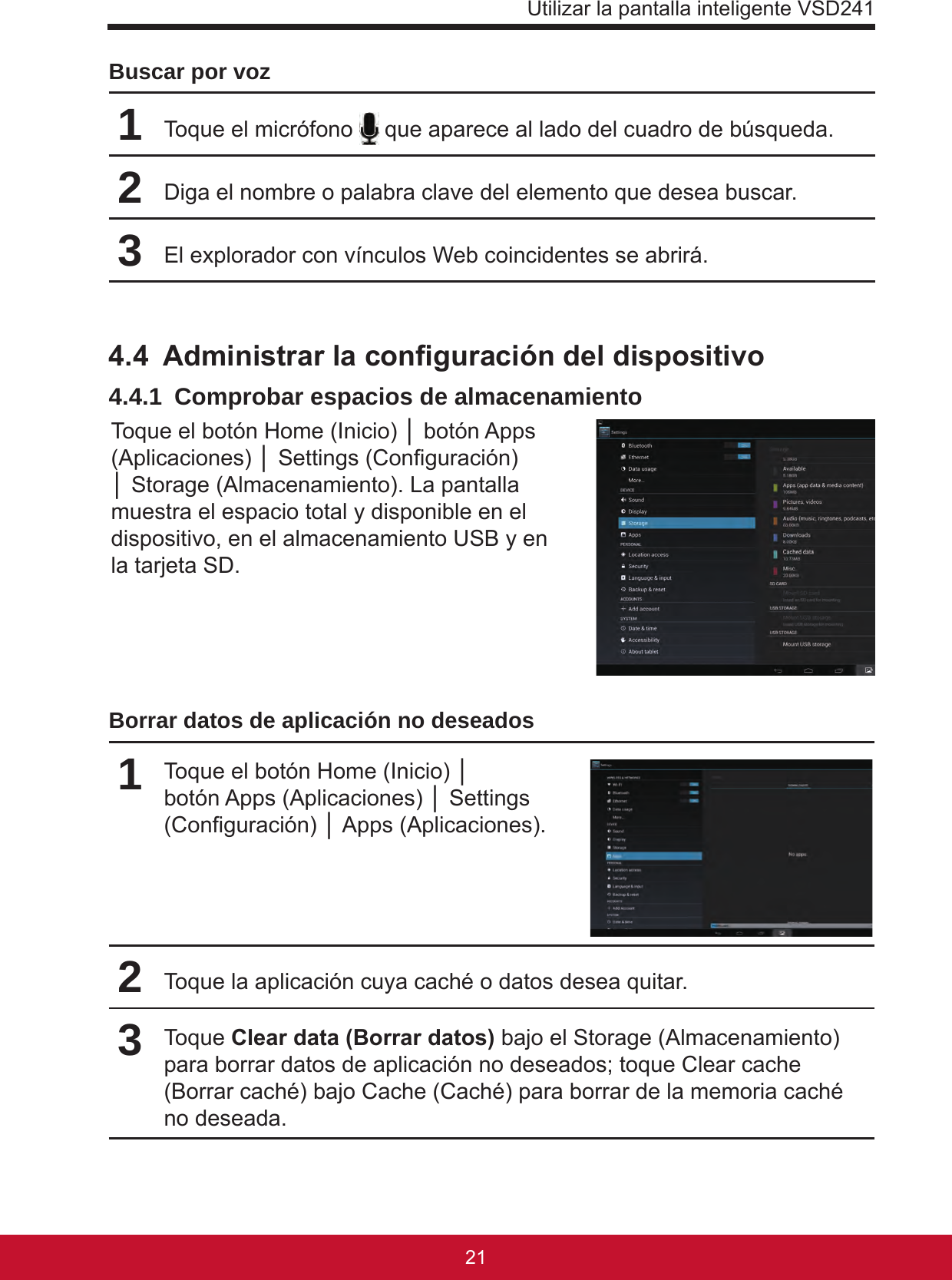 Utilizar la pantalla inteligente VSD2412120Buscar por voz1Toque el micrófono   que aparece al lado del cuadro de búsqueda.2Diga el nombre o palabra clave del elemento que desea buscar.3El explorador con vínculos Web coincidentes se abrirá.4.4  Administrar la conguración del dispositivo4.4.1  Comprobar espacios de almacenamientoToque el botón Home (Inicio) │ botón Apps (Aplicaciones) │ Settings (Conguración) │ Storage (Almacenamiento). La pantalla muestra el espacio total y disponible en el dispositivo, en el almacenamiento USB y en la tarjeta SD. Borrar datos de aplicación no deseados 1Toque el botón Home (Inicio) │ botón Apps (Aplicaciones) │ Settings (Conguración) │ Apps (Aplicaciones).2Toque la aplicación cuya caché o datos desea quitar.3Toque Clear data (Borrar datos) bajo el Storage (Almacenamiento) para borrar datos de aplicación no deseados; toque Clear cache (Borrar caché) bajo Cache (Caché) para borrar de la memoria caché no deseada.