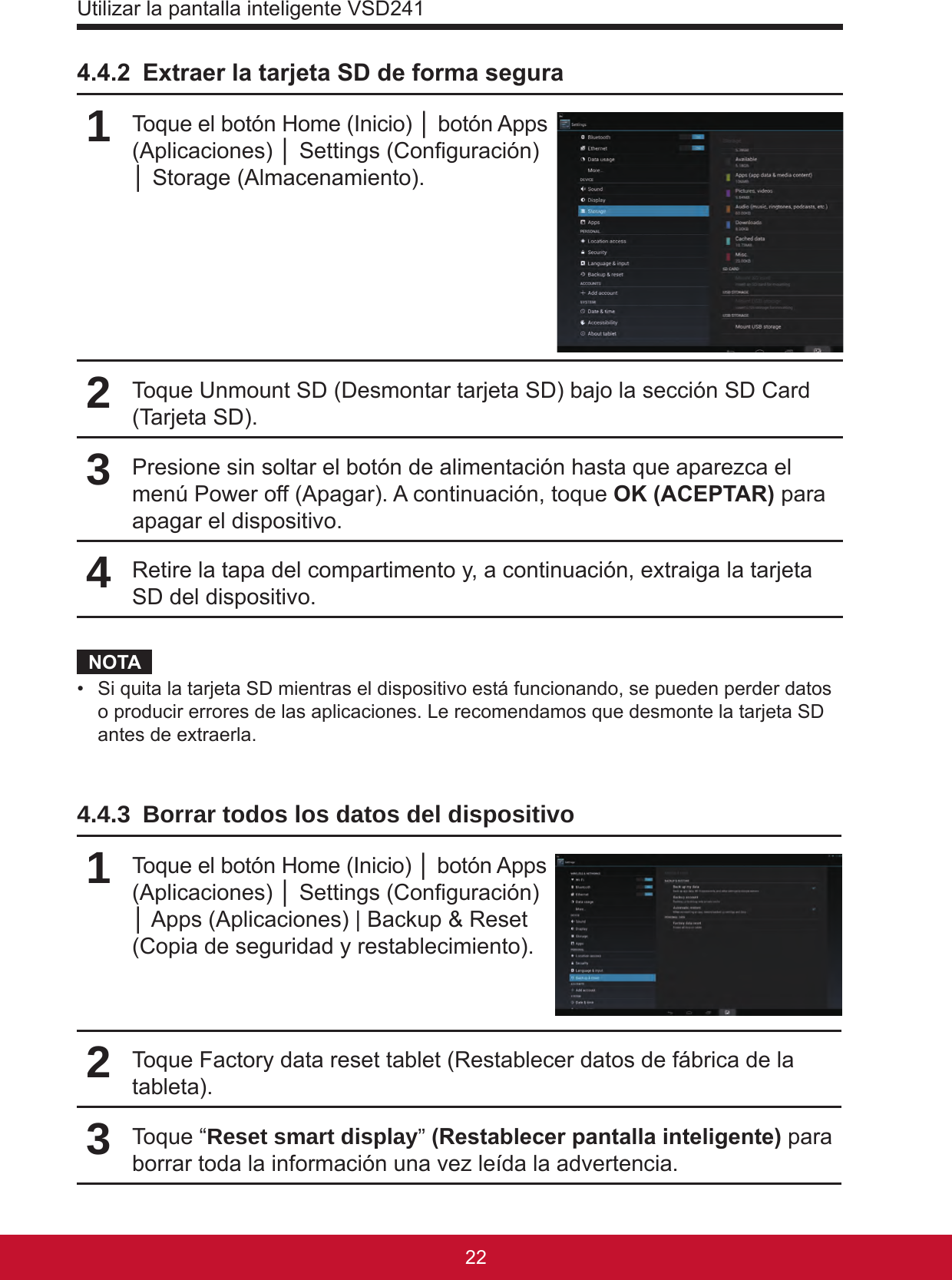 Utilizar la pantalla inteligente VSD24123224.4.2  Extraer la tarjeta SD de forma segura1Toque el botón Home (Inicio) │ botón Apps (Aplicaciones) │ Settings (Conguración) │ Storage (Almacenamiento).2Toque Unmount SD (Desmontar tarjeta SD) bajo la sección SD Card (Tarjeta SD).3Presione sin soltar el botón de alimentación hasta que aparezca el menú Power off (Apagar). A continuación, toque OK (ACEPTAR) para apagar el dispositivo.4Retire la tapa del compartimento y, a continuación, extraiga la tarjeta SD del dispositivo.NOTA•  Si quita la tarjeta SD mientras el dispositivo está funcionando, se pueden perder datos o producir errores de las aplicaciones. Le recomendamos que desmonte la tarjeta SD antes de extraerla.4.4.3  Borrar todos los datos del dispositivo1Toque el botón Home (Inicio) │ botón Apps (Aplicaciones) │ Settings (Conguración) │ Apps (Aplicaciones) | Backup &amp; Reset (Copia de seguridad y restablecimiento).2Toque Factory data reset tablet (Restablecer datos de fábrica de la tableta).3Toque “Reset smart display” (Restablecer pantalla inteligente) para borrar toda la información una vez leída la advertencia.