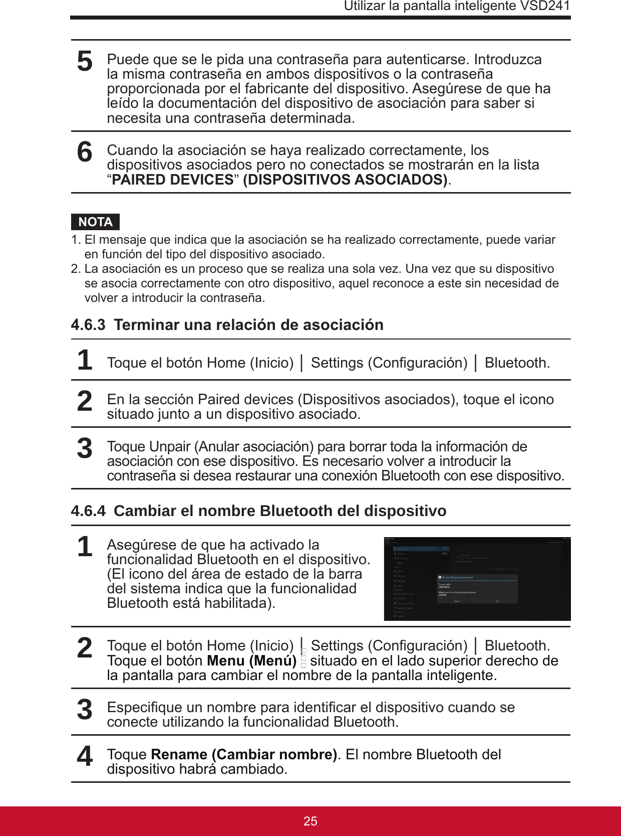 Utilizar la pantalla inteligente VSD24125245Puede que se le pida una contraseña para autenticarse. Introduzca la misma contraseña en ambos dispositivos o la contraseña proporcionada por el fabricante del dispositivo. Asegúrese de que ha leído la documentación del dispositivo de asociación para saber si necesita una contraseña determinada.6Cuando la asociación se haya realizado correctamente, los dispositivos asociados pero no conectados se mostrarán en la lista “PAIRED DEVICES” (DISPOSITIVOS ASOCIADOS).NOTA1. El mensaje que indica que la asociación se ha realizado correctamente, puede variar en función del tipo del dispositivo asociado.2. La asociación es un proceso que se realiza una sola vez. Una vez que su dispositivo se asocia correctamente con otro dispositivo, aquel reconoce a este sin necesidad de volver a introducir la contraseña.4.6.3  Terminar una relación de asociación1Toque el botón Home (Inicio) │ Settings (Conguración) │ Bluetooth.2En la sección Paired devices (Dispositivos asociados), toque el icono situado junto a un dispositivo asociado.3Toque Unpair (Anular asociación) para borrar toda la información de asociación con ese dispositivo. Es necesario volver a introducir la contraseña si desea restaurar una conexión Bluetooth con ese dispositivo.4.6.4  Cambiar el nombre Bluetooth del dispositivo1Asegúrese de que ha activado la funcionalidad Bluetooth en el dispositivo.(El icono del área de estado de la barra del sistema indica que la funcionalidad Bluetooth está habilitada).2Toque el botón Home (Inicio) │ Settings (Conguración) │ Bluetooth. Toque el botón Menu (Menú)  situado en el lado superior derecho de la pantalla para cambiar el nombre de la pantalla inteligente.3Especique un nombre para identicar el dispositivo cuando se conecte utilizando la funcionalidad Bluetooth.4Toque Rename (Cambiar nombre). El nombre Bluetooth del dispositivo habrá cambiado.