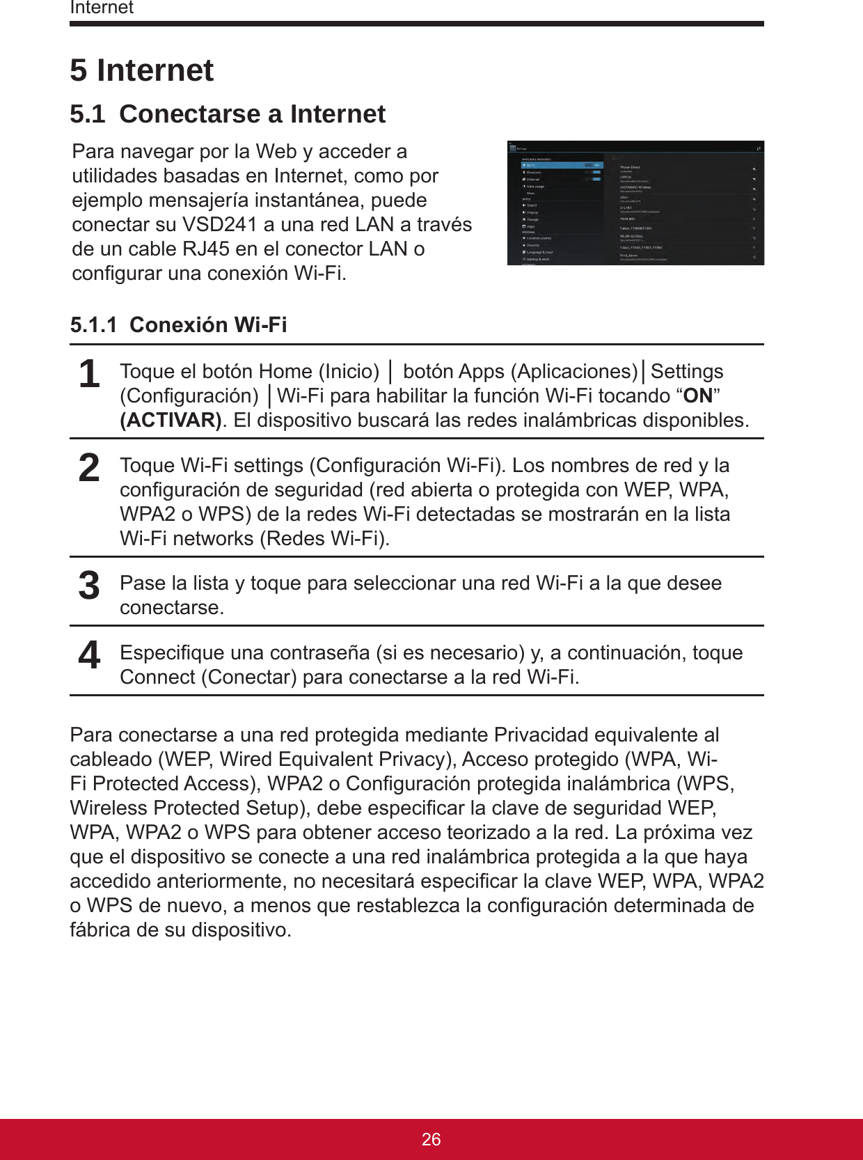 Internet27265 Internet5.1  Conectarse a InternetPara navegar por la Web y acceder a utilidades basadas en Internet, como por ejemplo mensajería instantánea, puede conectar su VSD241 a una red LAN a través de un cable RJ45 en el conector LAN o congurar una conexión Wi-Fi. 5.1.1  Conexión Wi-Fi1Toque el botón Home (Inicio) │ botón Apps (Aplicaciones)│Settings (Conguración) │Wi-Fi para habilitar la función Wi-Fi tocando “ON” (ACTIVAR). El dispositivo buscará las redes inalámbricas disponibles.2Toque Wi-Fi settings (Conguración Wi-Fi). Los nombres de red y la conguración de seguridad (red abierta o protegida con WEP, WPA, WPA2 o WPS) de la redes Wi-Fi detectadas se mostrarán en la lista Wi-Fi networks (Redes Wi-Fi).3Pase la lista y toque para seleccionar una red Wi-Fi a la que desee conectarse.4Especique una contraseña (si es necesario) y, a continuación, toque Connect (Conectar) para conectarse a la red Wi-Fi.Para conectarse a una red protegida mediante Privacidad equivalente al cableado (WEP, Wired Equivalent Privacy), Acceso protegido (WPA, Wi-Fi Protected Access), WPA2 o Conguración protegida inalámbrica (WPS, Wireless Protected Setup), debe especicar la clave de seguridad WEP, WPA, WPA2 o WPS para obtener acceso teorizado a la red. La próxima vez que el dispositivo se conecte a una red inalámbrica protegida a la que haya accedido anteriormente, no necesitará especicar la clave WEP, WPA, WPA2 o WPS de nuevo, a menos que restablezca la conguración determinada de fábrica de su dispositivo.