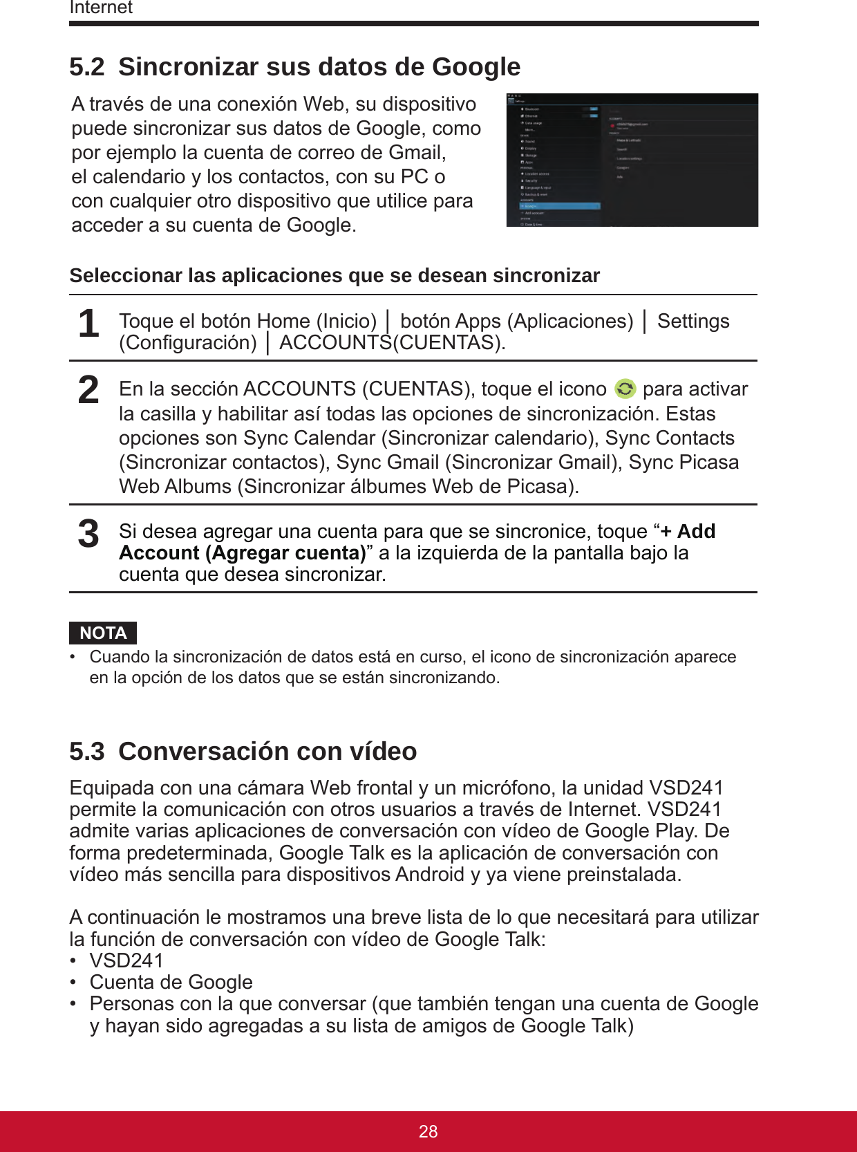 Internet29285.2  Sincronizar sus datos de GoogleA través de una conexión Web, su dispositivo puede sincronizar sus datos de Google, como por ejemplo la cuenta de correo de Gmail, el calendario y los contactos, con su PC o con cualquier otro dispositivo que utilice para acceder a su cuenta de Google.Seleccionar las aplicaciones que se desean sincronizar1Toque el botón Home (Inicio) │ botón Apps (Aplicaciones) │ Settings (Conguración) │ ACCOUNTS(CUENTAS).2En la sección ACCOUNTS (CUENTAS), toque el icono   para activar la casilla y habilitar así todas las opciones de sincronización. Estas opciones son Sync Calendar (Sincronizar calendario), Sync Contacts (Sincronizar contactos), Sync Gmail (Sincronizar Gmail), Sync Picasa Web Albums (Sincronizar álbumes Web de Picasa).3Si desea agregar una cuenta para que se sincronice, toque “+ Add Account (Agregar cuenta)” a la izquierda de la pantalla bajo la cuenta que desea sincronizar.NOTA•  Cuando la sincronización de datos está en curso, el icono de sincronización aparece en la opción de los datos que se están sincronizando.5.3  Conversación con vídeoEquipada con una cámara Web frontal y un micrófono, la unidad VSD241 permite la comunicación con otros usuarios a través de Internet. VSD241 admite varias aplicaciones de conversación con vídeo de Google Play. De forma predeterminada, Google Talk es la aplicación de conversación con vídeo más sencilla para dispositivos Android y ya viene preinstalada. A continuación le mostramos una breve lista de lo que necesitará para utilizar la función de conversación con vídeo de Google Talk:•  VSD241•  Cuenta de Google•  Personas con la que conversar (que también tengan una cuenta de Google y hayan sido agregadas a su lista de amigos de Google Talk)