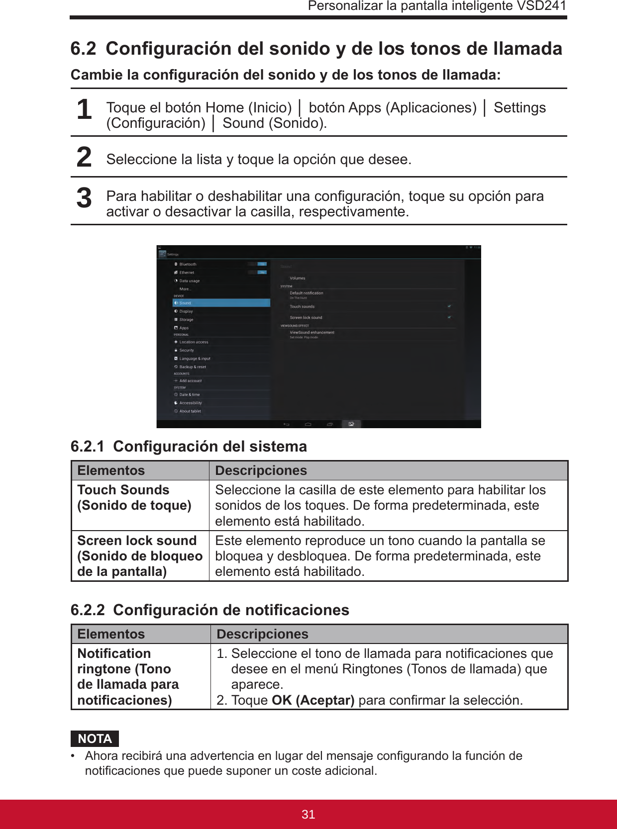 Personalizar la pantalla inteligente VSD24131306.2  Conguración del sonido y de los tonos de llamadaCambie la conguración del sonido y de los tonos de llamada:1Toque el botón Home (Inicio) │ botón Apps (Aplicaciones) │ Settings (Conguración) │ Sound (Sonido).2Seleccione la lista y toque la opción que desee.3Para habilitar o deshabilitar una conguración, toque su opción para activar o desactivar la casilla, respectivamente.6.2.1  Conguración del sistemaElementos DescripcionesTouch Sounds (Sonido de toque) Seleccione la casilla de este elemento para habilitar los sonidos de los toques. De forma predeterminada, este elemento está habilitado.Screen lock sound (Sonido de bloqueo de la pantalla)Este elemento reproduce un tono cuando la pantalla se bloquea y desbloquea. De forma predeterminada, este elemento está habilitado.6.2.2  Conguración de noticacionesElementos DescripcionesNotication ringtone (Tono de llamada para noticaciones)1.  Seleccione el tono de llamada para noticaciones que desee en el menú Ringtones (Tonos de llamada) que aparece.2. Toque OK (Aceptar) para conrmar la selección.NOTA•  Ahora recibirá una advertencia en lugar del mensaje congurando la función de noticaciones que puede suponer un coste adicional.