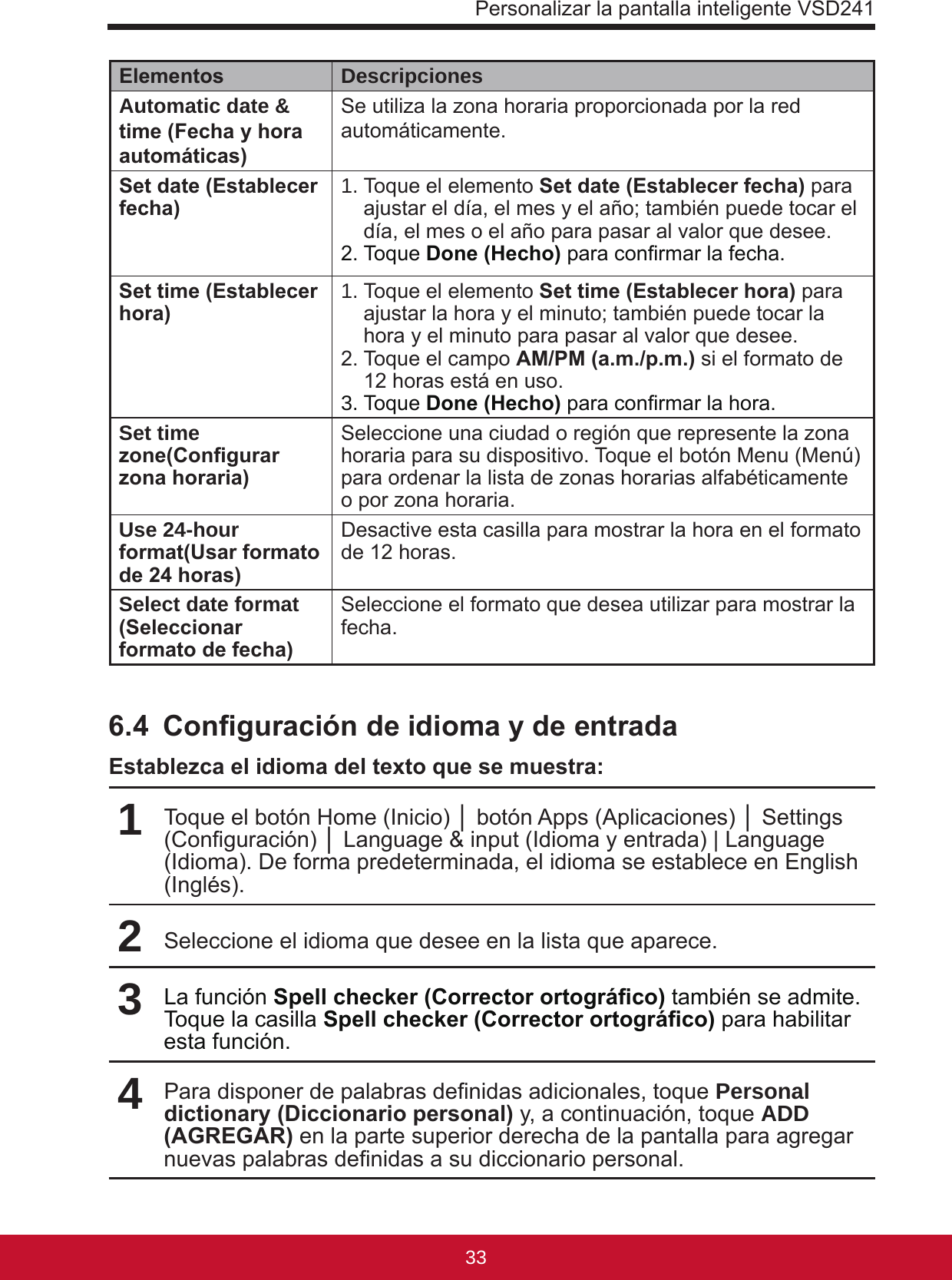 Personalizar la pantalla inteligente VSD2413332Elementos DescripcionesAutomatic date &amp; time (Fecha y hora automáticas)Se utiliza la zona horaria proporcionada por la red automáticamente.Set date (Establecer fecha) 1. Toque el elemento Set date (Establecer fecha) para ajustar el día, el mes y el año; también puede tocar el día, el mes o el año para pasar al valor que desee.2. Toque Done (Hecho) para conrmar la fecha.Set time (Establecer hora) 1. Toque el elemento Set time (Establecer hora) para ajustar la hora y el minuto; también puede tocar la hora y el minuto para pasar al valor que desee.2. Toque el campo AM/PM (a.m./p.m.) si el formato de 12 horas está en uso.3. Toque Done (Hecho) para conrmar la hora.Set time zone(Congurar zona horaria)Seleccione una ciudad o región que represente la zona horaria para su dispositivo. Toque el botón Menu (Menú) para ordenar la lista de zonas horarias alfabéticamente o por zona horaria.Use 24-hour format(Usar formato de 24 horas)Desactive esta casilla para mostrar la hora en el formato de 12 horas.Select date format (Seleccionar formato de fecha)Seleccione el formato que desea utilizar para mostrar la fecha.6.4  Conguración de idioma y de entradaEstablezca el idioma del texto que se muestra:1Toque el botón Home (Inicio) │ botón Apps (Aplicaciones) │ Settings (Conguración) │ Language &amp; input (Idioma y entrada) | Language (Idioma). De forma predeterminada, el idioma se establece en English (Inglés).2Seleccione el idioma que desee en la lista que aparece.3La función Spell checker (Corrector ortográco) también se admite. Toque la casilla Spell checker (Corrector ortográco) para habilitar esta función.4Para disponer de palabras denidas adicionales, toque Personal dictionary (Diccionario personal) y, a continuación, toque ADD (AGREGAR) en la parte superior derecha de la pantalla para agregar nuevas palabras denidas a su diccionario personal. 