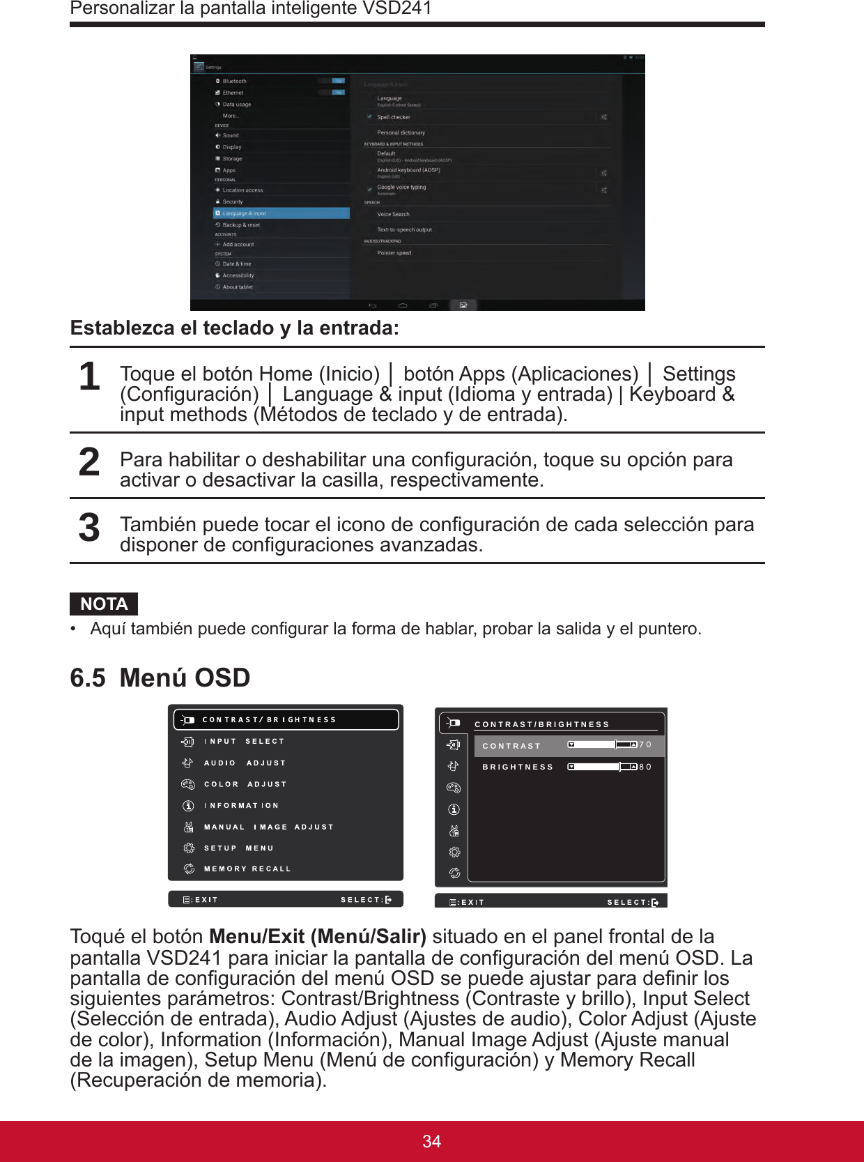 Personalizar la pantalla inteligente VSD2413534Establezca el teclado y la entrada:1Toque el botón Home (Inicio) │ botón Apps (Aplicaciones) │ Settings (Conguración) │ Language &amp; input (Idioma y entrada) | Keyboard &amp; input methods (Métodos de teclado y de entrada).2Para habilitar o deshabilitar una conguración, toque su opción para activar o desactivar la casilla, respectivamente. 3También puede tocar el icono de conguración de cada selección para disponer de conguraciones avanzadas.NOTA•  Aquí también puede congurar la forma de hablar, probar la salida y el puntero.6.5  Menú OSD     C O N T R A S T / B R I G H T N E S S B R I G H T N E S S  8 0 7 0 C O N T R A S T Toqué el botón Menu/Exit (Menú/Salir) situado en el panel frontal de la pantalla VSD241 para iniciar la pantalla de conguración del menú OSD. La pantalla de conguración del menú OSD se puede ajustar para denir los siguientes parámetros: Contrast/Brightness (Contraste y brillo), Input Select (Selección de entrada), Audio Adjust (Ajustes de audio), Color Adjust (Ajuste de color), Information (Información), Manual Image Adjust (Ajuste manual de la imagen), Setup Menu (Menú de conguración) y Memory Recall (Recuperación de memoria).