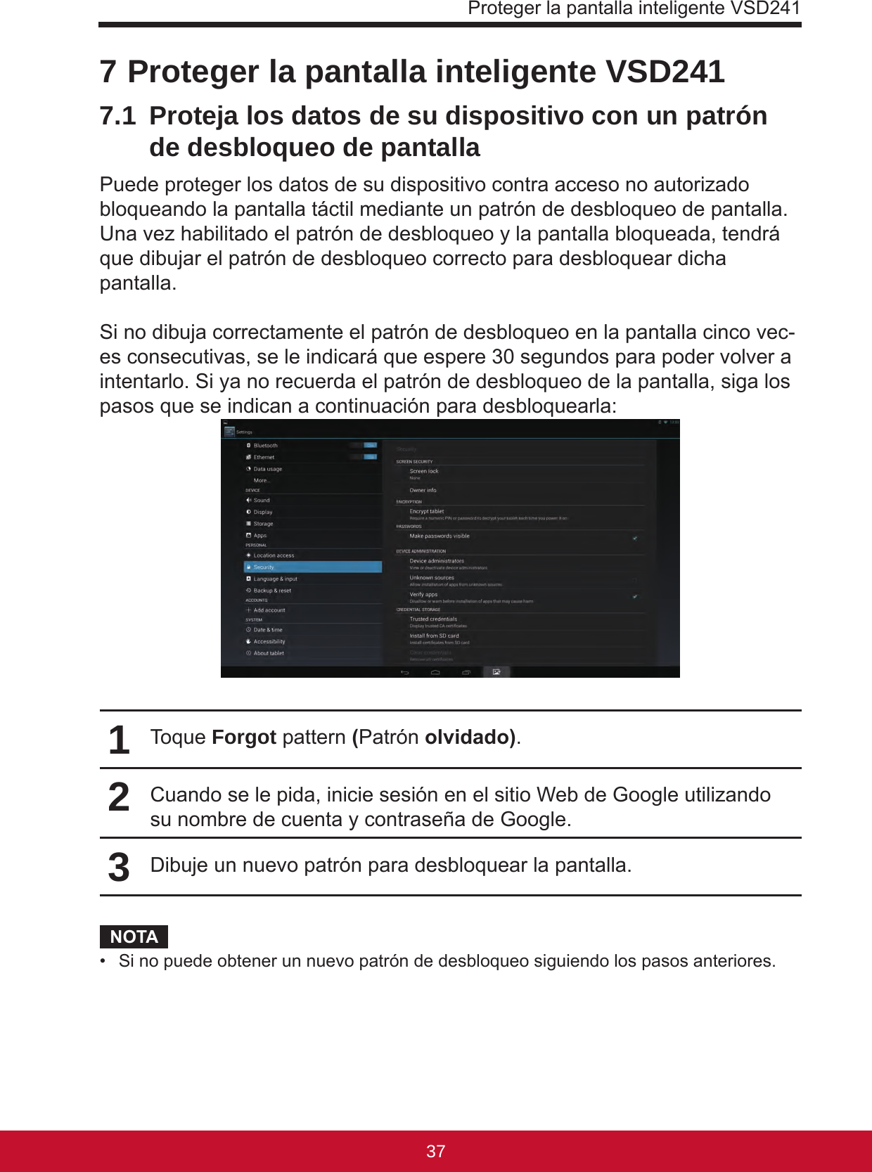 Proteger la pantalla inteligente VSD24137367 Proteger la pantalla inteligente VSD2417.1  Proteja los datos de su dispositivo con un patrón de desbloqueo de pantallaPuede proteger los datos de su dispositivo contra acceso no autorizado bloqueando la pantalla táctil mediante un patrón de desbloqueo de pantalla. Una vez habilitado el patrón de desbloqueo y la pantalla bloqueada, tendrá que dibujar el patrón de desbloqueo correcto para desbloquear dicha pantalla.Si no dibuja correctamente el patrón de desbloqueo en la pantalla cinco vec-es consecutivas, se le indicará que espere 30 segundos para poder volver a intentarlo. Si ya no recuerda el patrón de desbloqueo de la pantalla, siga los pasos que se indican a continuación para desbloquearla:1Toque Forgot pattern (Patrón olvidado).2Cuando se le pida, inicie sesión en el sitio Web de Google utilizando su nombre de cuenta y contraseña de Google.3Dibuje un nuevo patrón para desbloquear la pantalla.NOTA•  Si no puede obtener un nuevo patrón de desbloqueo siguiendo los pasos anteriores.