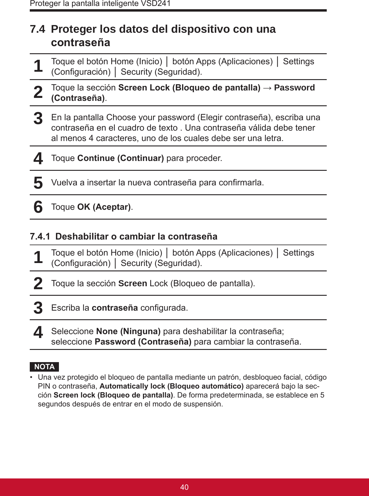 Proteger la pantalla inteligente VSD24141407.4  Proteger los datos del dispositivo con una contraseña1Toque el botón Home (Inicio) │ botón Apps (Aplicaciones) │ Settings (Conguración) │ Security (Seguridad).2Toque la sección Screen Lock (Bloqueo de pantalla) → Password (Contraseña).3En la pantalla Choose your password (Elegir contraseña), escriba una contraseña en el cuadro de texto . Una contraseña válida debe tener al menos 4 caracteres, uno de los cuales debe ser una letra.4Toque Continue (Continuar) para proceder.5Vuelva a insertar la nueva contraseña para conrmarla.6Toque OK (Aceptar).7.4.1  Deshabilitar o cambiar la contraseña1Toque el botón Home (Inicio) │ botón Apps (Aplicaciones) │ Settings (Conguración) │ Security (Seguridad).2Toque la sección Screen Lock (Bloqueo de pantalla).3Escriba la contraseña congurada.4Seleccione None (Ninguna) para deshabilitar la contraseña; seleccione Password (Contraseña) para cambiar la contraseña.NOTA•  Una vez protegido el bloqueo de pantalla mediante un patrón, desbloqueo facial, código PIN o contraseña, Automatically lock (Bloqueo automático) aparecerá bajo la sec-ción Screen lock (Bloqueo de pantalla). De forma predeterminada, se establece en 5 segundos después de entrar en el modo de suspensión.