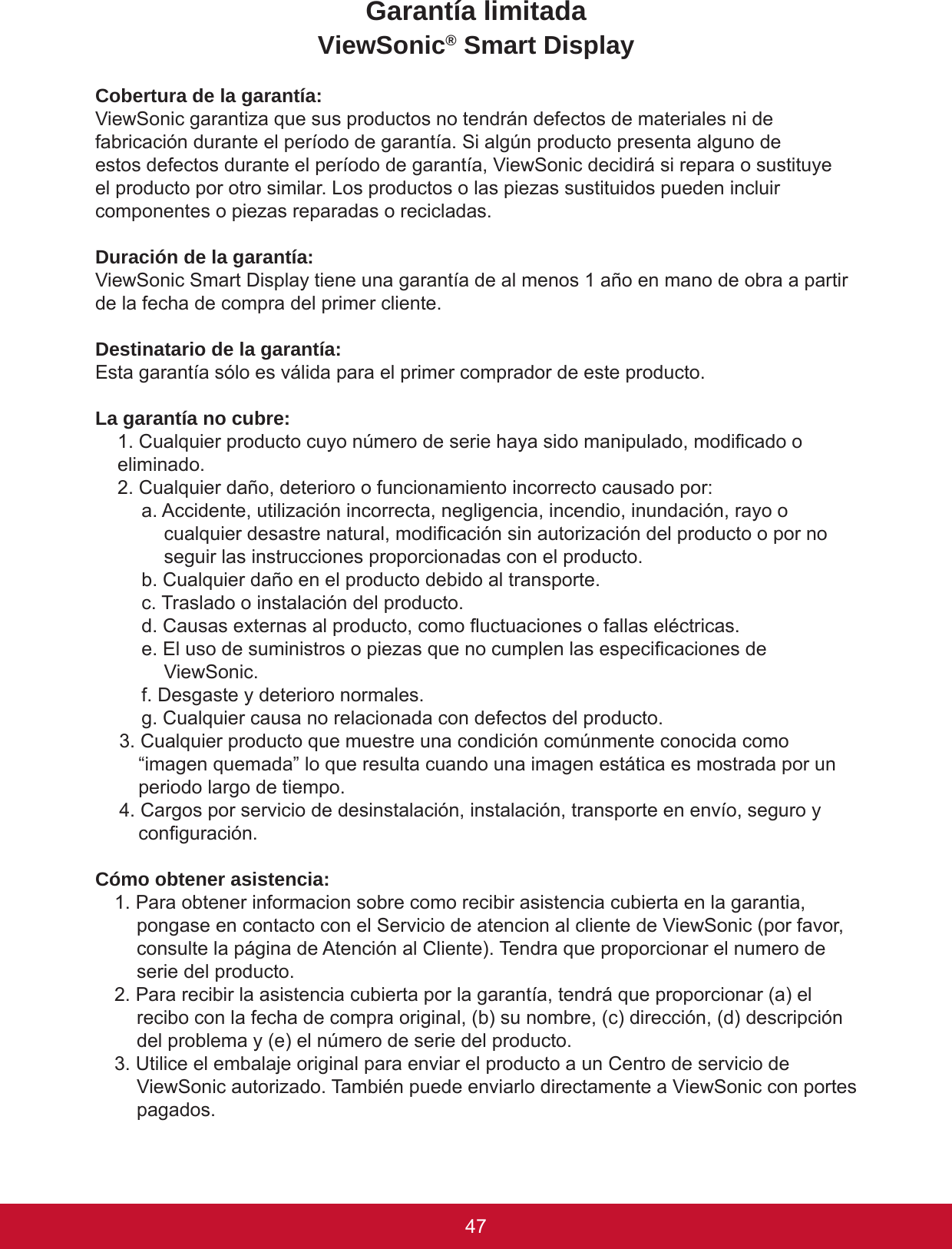 4746Garantía limitadaViewSonic® Smart DisplayCobertura de la garantía:ViewSonic garantiza que sus productos no tendrán defectos de materiales ni de fabricación durante el período de garantía. Si algún producto presenta alguno de estos defectos durante el período de garantía, ViewSonic decidirá si repara o sustituye el producto por otro similar. Los productos o las piezas sustituidos pueden incluir componentes o piezas reparadas o recicladas.Duración de la garantía:ViewSonic Smart Display tiene una garantía de al menos 1 año en mano de obra a partir de la fecha de compra del primer cliente.Destinatario de la garantía:Esta garantía sólo es válida para el primer comprador de este producto.La garantía no cubre:1. Cualquier producto cuyo número de serie haya sido manipulado, modicado o eliminado.2. Cualquier daño, deterioro o funcionamiento incorrecto causado por:a. Accidente, utilización incorrecta, negligencia, incendio, inundación, rayo o cualquier desastre natural, modicación sin autorización del producto o por no seguir las instrucciones proporcionadas con el producto.b. Cualquier daño en el producto debido al transporte.c. Traslado o instalación del producto.d. Causas externas al producto, como uctuaciones o fallas eléctricas.e. El uso de suministros o piezas que no cumplen las especicaciones de ViewSonic.f. Desgaste y deterioro normales.g. Cualquier causa no relacionada con defectos del producto.3. Cualquier producto que muestre una condición comúnmente conocida como “imagen quemada” lo que resulta cuando una imagen estática es mostrada por un periodo largo de tiempo.4. Cargos por servicio de desinstalación, instalación, transporte en envío, seguro y conguración.Cómo obtener asistencia:1. Para obtener informacion sobre como recibir asistencia cubierta en la garantia, pongase en contacto con el Servicio de atencion al cliente de ViewSonic (por favor, consulte la página de Atención al Cliente). Tendra que proporcionar el numero de serie del producto.2. Para recibir la asistencia cubierta por la garantía, tendrá que proporcionar (a) el recibo con la fecha de compra original, (b) su nombre, (c) dirección, (d) descripción del problema y (e) el número de serie del producto.3. Utilice el embalaje original para enviar el producto a un Centro de servicio de ViewSonic autorizado. También puede enviarlo directamente a ViewSonic con portes pagados.