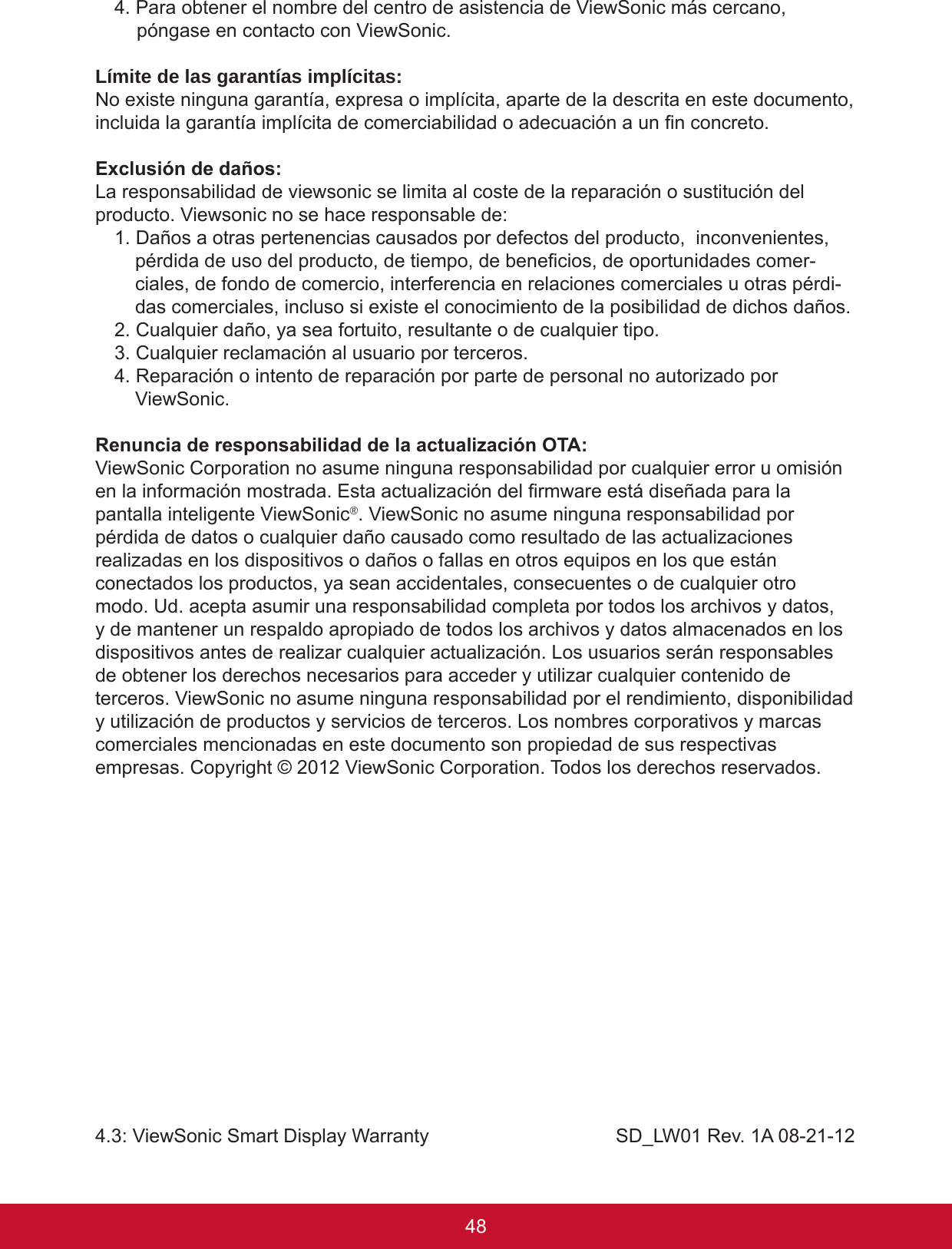 49484. Para obtener el nombre del centro de asistencia de ViewSonic más cercano, póngase en contacto con ViewSonic.Límite de las garantías implícitas:No existe ninguna garantía, expresa o implícita, aparte de la descrita en este documento, incluida la garantía implícita de comerciabilidad o adecuación a un n concreto.Exclusión de daños:La responsabilidad de viewsonic se limita al coste de la reparación o sustitución del producto. Viewsonic no se hace responsable de:1. Daños a otras pertenencias causados por defectos del producto,  inconvenientes, pérdida de uso del producto, de tiempo, de benecios, de oportunidades comer-ciales, de fondo de comercio, interferencia en relaciones comerciales u otras pérdi-das comerciales, incluso si existe el conocimiento de la posibilidad de dichos daños.2. Cualquier daño, ya sea fortuito, resultante o de cualquier tipo.3. Cualquier reclamación al usuario por terceros.4. Reparación o intento de reparación por parte de personal no autorizado por ViewSonic.Renuncia de responsabilidad de la actualización OTA:ViewSonic Corporation no asume ninguna responsabilidad por cualquier error u omisión en la información mostrada. Esta actualización del rmware está diseñada para la pantalla inteligente ViewSonic®. ViewSonic no asume ninguna responsabilidad por pérdida de datos o cualquier daño causado como resultado de las actualizaciones realizadas en los dispositivos o daños o fallas en otros equipos en los que están conectados los productos, ya sean accidentales, consecuentes o de cualquier otro modo. Ud. acepta asumir una responsabilidad completa por todos los archivos y datos, y de mantener un respaldo apropiado de todos los archivos y datos almacenados en los dispositivos antes de realizar cualquier actualización. Los usuarios serán responsables de obtener los derechos necesarios para acceder y utilizar cualquier contenido de terceros. ViewSonic no asume ninguna responsabilidad por el rendimiento, disponibilidad y utilización de productos y servicios de terceros. Los nombres corporativos y marcas comerciales mencionadas en este documento son propiedad de sus respectivas empresas. Copyright © 2012 ViewSonic Corporation. Todos los derechos reservados.4.3: ViewSonic Smart Display Warranty                                   SD_LW01 Rev. 1A 08-21-12