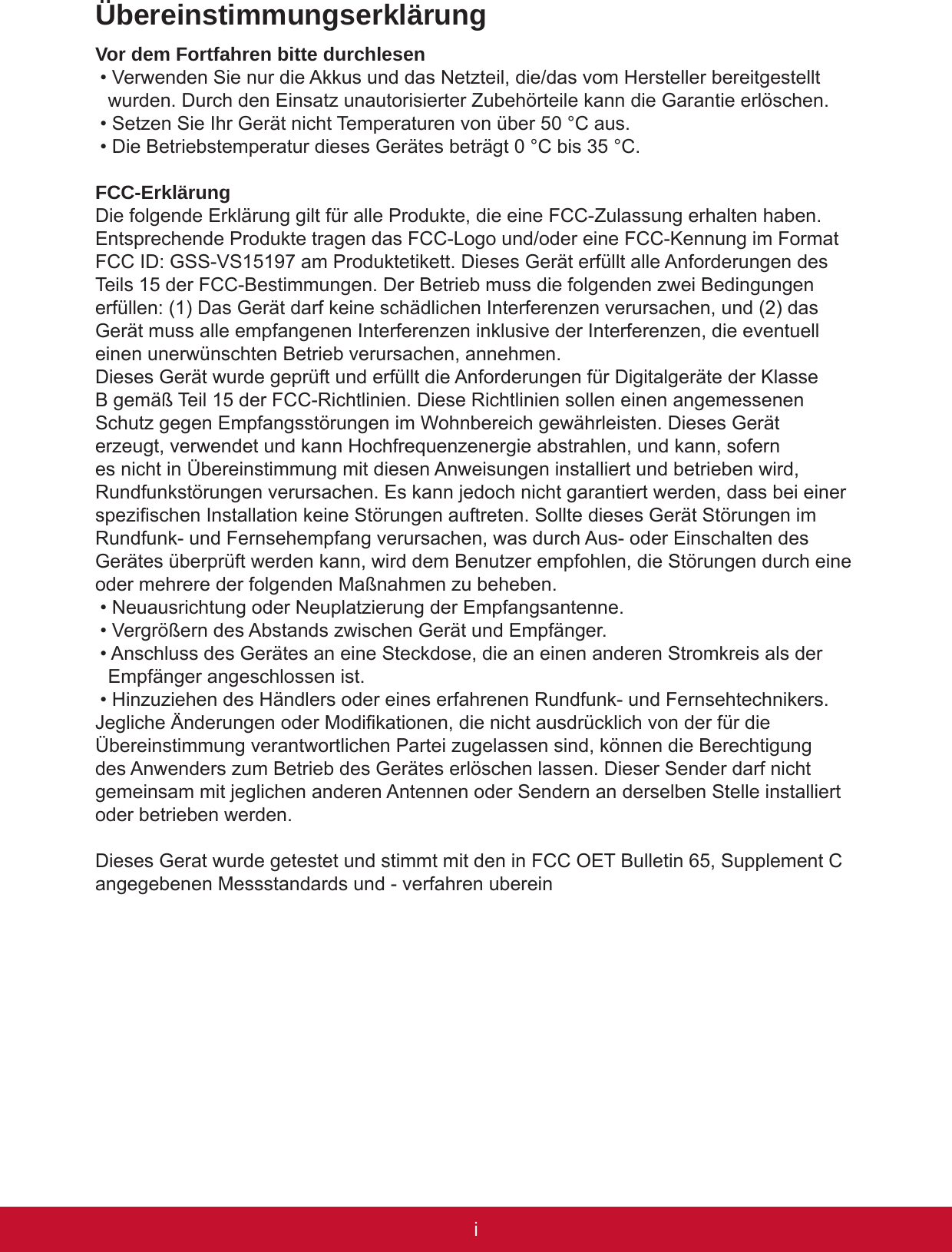 iPBÜbereinstimmungserklärungVor dem Fortfahren bitte durchlesen• Verwenden Sie nur die Akkus und das Netzteil, die/das vom Hersteller bereitgestellt wurden. Durch den Einsatz unautorisierter Zubehörteile kann die Garantie erlöschen.• Setzen Sie Ihr Gerät nicht Temperaturen von über 50 °C aus.• Die Betriebstemperatur dieses Gerätes beträgt 0 °C bis 35 °C.FCC-ErklärungDie folgende Erklärung gilt für alle Produkte, die eine FCC-Zulassung erhalten haben. Entsprechende Produkte tragen das FCC-Logo und/oder eine FCC-Kennung im Format FCC ID: GSS-VS15197 am Produktetikett. Dieses Gerät erfüllt alle Anforderungen des Teils 15 der FCC-Bestimmungen. Der Betrieb muss die folgenden zwei Bedingungen erfüllen: (1) Das Gerät darf keine schädlichen Interferenzen verursachen, und (2) das Gerät muss alle empfangenen Interferenzen inklusive der Interferenzen, die eventuell einen unerwünschten Betrieb verursachen, annehmen.Dieses Gerät wurde geprüft und erfüllt die Anforderungen für Digitalgeräte der Klasse B gemäß Teil 15 der FCC-Richtlinien. Diese Richtlinien sollen einen angemessenen Schutz gegen Empfangsstörungen im Wohnbereich gewährleisten. Dieses Gerät erzeugt, verwendet und kann Hochfrequenzenergie abstrahlen, und kann, sofern es nicht in Übereinstimmung mit diesen Anweisungen installiert und betrieben wird, Rundfunkstörungen verursachen. Es kann jedoch nicht garantiert werden, dass bei einer spezischen Installation keine Störungen auftreten. Sollte dieses Gerät Störungen im Rundfunk- und Fernsehempfang verursachen, was durch Aus- oder Einschalten des Gerätes überprüft werden kann, wird dem Benutzer empfohlen, die Störungen durch eine oder mehrere der folgenden Maßnahmen zu beheben.• Neuausrichtung oder Neuplatzierung der Empfangsantenne.• Vergrößern des Abstands zwischen Gerät und Empfänger.• Anschluss des Gerätes an eine Steckdose, die an einen anderen Stromkreis als der Empfänger angeschlossen ist.• Hinzuziehen des Händlers oder eines erfahrenen Rundfunk- und Fernsehtechnikers.Jegliche Änderungen oder Modikationen, die nicht ausdrücklich von der für die Übereinstimmung verantwortlichen Partei zugelassen sind, können die Berechtigung des Anwenders zum Betrieb des Gerätes erlöschen lassen. Dieser Sender darf nicht gemeinsam mit jeglichen anderen Antennen oder Sendern an derselben Stelle installiert oder betrieben werden.Dieses Gerat wurde getestet und stimmt mit den in FCC OET Bulletin 65, Supplement C angegebenen Messstandards und - verfahren uberein