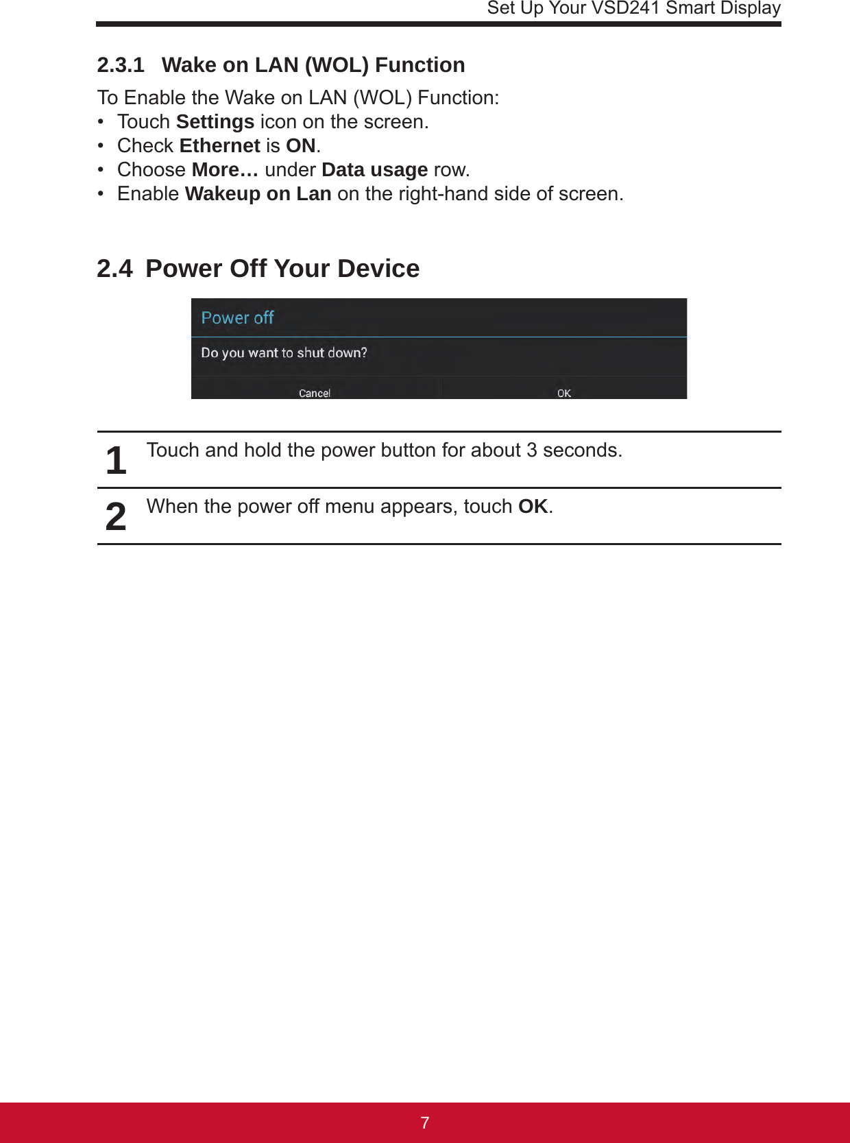 Set Up Your VSD241 Smart Display762.3.1   Wake on LAN (WOL) FunctionTo Enable the Wake on LAN (WOL) Function:•  Touch Settings icon on the screen.•  Check Ethernet is ON.•  Choose More… under Data usage row.•  Enable Wakeup on Lan on the right-hand side of screen.2.4  Power Off Your Device1Touch and hold the power button for about 3 seconds.2When the power off menu appears, touch OK.