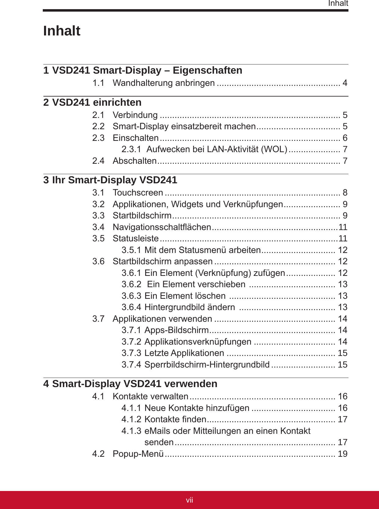 InhaltviiPB1 VSD241 Smart-Display – Eigenschaften1.1  Wandhalterung anbringen .................................................. 42 VSD241 einrichten2.1  Verbindung ......................................................................... 52.2  Smart-Display einsatzbereit machen .................................. 52.3  Einschalten ......................................................................... 62.3.1  Aufwecken bei LAN-Aktivität (WOL) ..................... 72.4  Abschalten .......................................................................... 73 Ihr Smart-Display VSD2413.1  Touchscreen ....................................................................... 83.2  Applikationen, Widgets und Verknüpfungen ....................... 93.3  Startbildschirm .................................................................... 93.4  Navigationsschaltächen ................................................... 113.5  Statusleiste ........................................................................113.5.1 Mit dem Statusmenü arbeiten .............................. 123.6  Startbildschirm anpassen ................................................. 123.6.1 Ein Element (Verknüpfung) zufügen .................... 123.6.2  Ein Element verschieben  ................................... 133.6.3 Ein Element löschen  ........................................... 133.6.4 Hintergrundbild ändern  ....................................... 133.7  Applikationen verwenden ................................................. 143.7.1 Apps-Bildschirm ................................................... 143.7.2 Applikationsverknüpfungen ................................. 143.7.3 Letzte Applikationen ............................................ 153.7.4 Sperrbildschirm-Hintergrundbild .......................... 154 Smart-Display VSD241 verwenden4.1  Kontakte verwalten ........................................................... 164.1.1 Neue Kontakte hinzufügen .................................. 164.1.2 Kontakte nden .................................................... 174.1.3 eMails oder Mitteilungen an einen Kontakt  senden ................................................................. 174.2  Popup-Menü ..................................................................... 19Inhalt