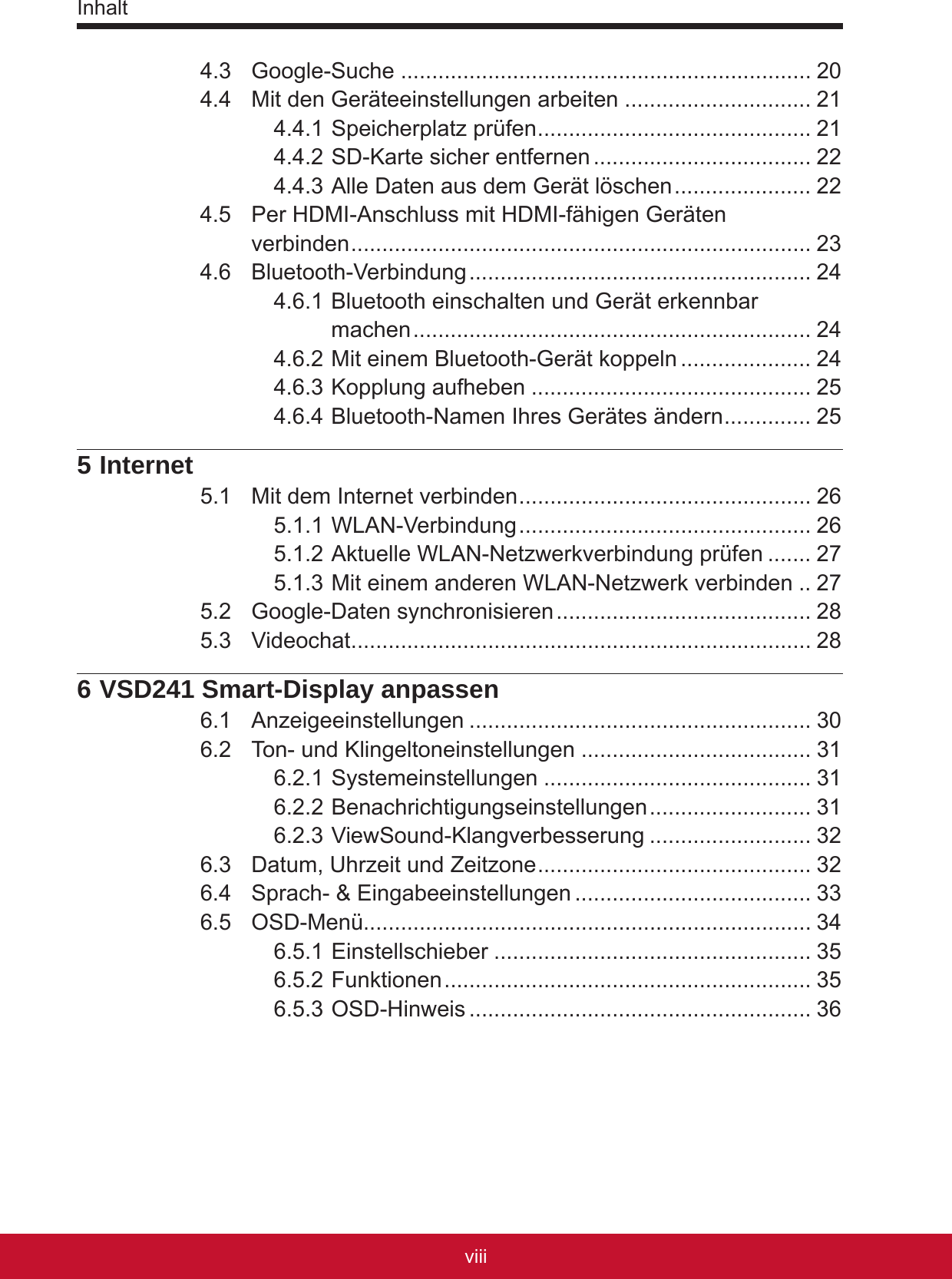 Inhaltixviii4.3  Google-Suche .................................................................. 204.4  Mit den Geräteeinstellungen arbeiten .............................. 214.4.1 Speicherplatz prüfen ............................................ 214.4.2 SD-Karte sicher entfernen ................................... 224.4.3 Alle Daten aus dem Gerät löschen ...................... 224.5  Per HDMI-Anschluss mit HDMI-fähigen Geräten  verbinden .......................................................................... 234.6  Bluetooth-Verbindung ....................................................... 244.6.1 Bluetooth einschalten und Gerät erkennbar machen ................................................................ 244.6.2 Mit einem Bluetooth-Gerät koppeln ..................... 244.6.3 Kopplung aufheben ............................................. 254.6.4 Bluetooth-Namen Ihres Gerätes ändern .............. 255 Internet5.1  Mit dem Internet verbinden ............................................... 265.1.1 WLAN-Verbindung ............................................... 265.1.2 Aktuelle WLAN-Netzwerkverbindung prüfen ....... 275.1.3 Mit einem anderen WLAN-Netzwerk verbinden .. 275.2  Google-Daten synchronisieren ......................................... 285.3  Videochat .......................................................................... 286 VSD241 Smart-Display anpassen6.1  Anzeigeeinstellungen ....................................................... 306.2  Ton- und Klingeltoneinstellungen ..................................... 316.2.1 Systemeinstellungen ........................................... 316.2.2 Benachrichtigungseinstellungen .......................... 316.2.3 ViewSound-Klangverbesserung .......................... 326.3  Datum, Uhrzeit und Zeitzone ............................................ 326.4  Sprach- &amp; Eingabeeinstellungen ...................................... 336.5  OSD-Menü........................................................................ 346.5.1 Einstellschieber ................................................... 356.5.2 Funktionen ........................................................... 356.5.3 OSD-Hinweis ....................................................... 36