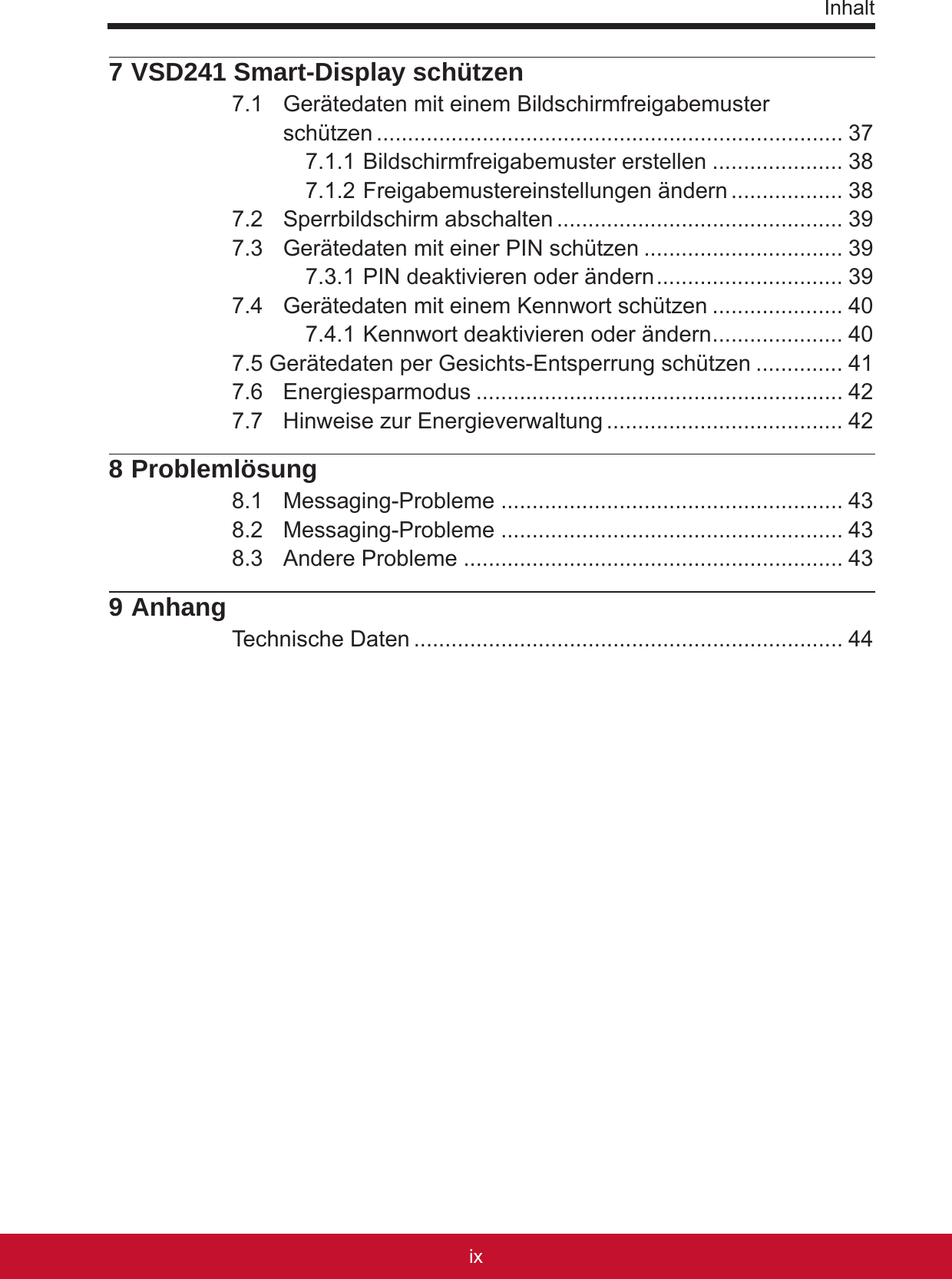 Inhaltixviii7 VSD241 Smart-Display schützen7.1  Gerätedaten mit einem Bildschirmfreigabemuster  schützen ........................................................................... 377.1.1 Bildschirmfreigabemuster erstellen ..................... 387.1.2 Freigabemustereinstellungen ändern .................. 387.2  Sperrbildschirm abschalten .............................................. 397.3  Gerätedaten mit einer PIN schützen ................................ 397.3.1 PIN deaktivieren oder ändern .............................. 397.4  Gerätedaten mit einem Kennwort schützen ..................... 407.4.1 Kennwort deaktivieren oder ändern ..................... 407.5 Gerätedaten per Gesichts-Entsperrung schützen .............. 417.6  Energiesparmodus ........................................................... 427.7  Hinweise zur Energieverwaltung ...................................... 428 Problemlösung8.1  Messaging-Probleme ....................................................... 438.2  Messaging-Probleme ....................................................... 438.3  Andere Probleme ............................................................. 439 AnhangTechnische Daten ..................................................................... 44