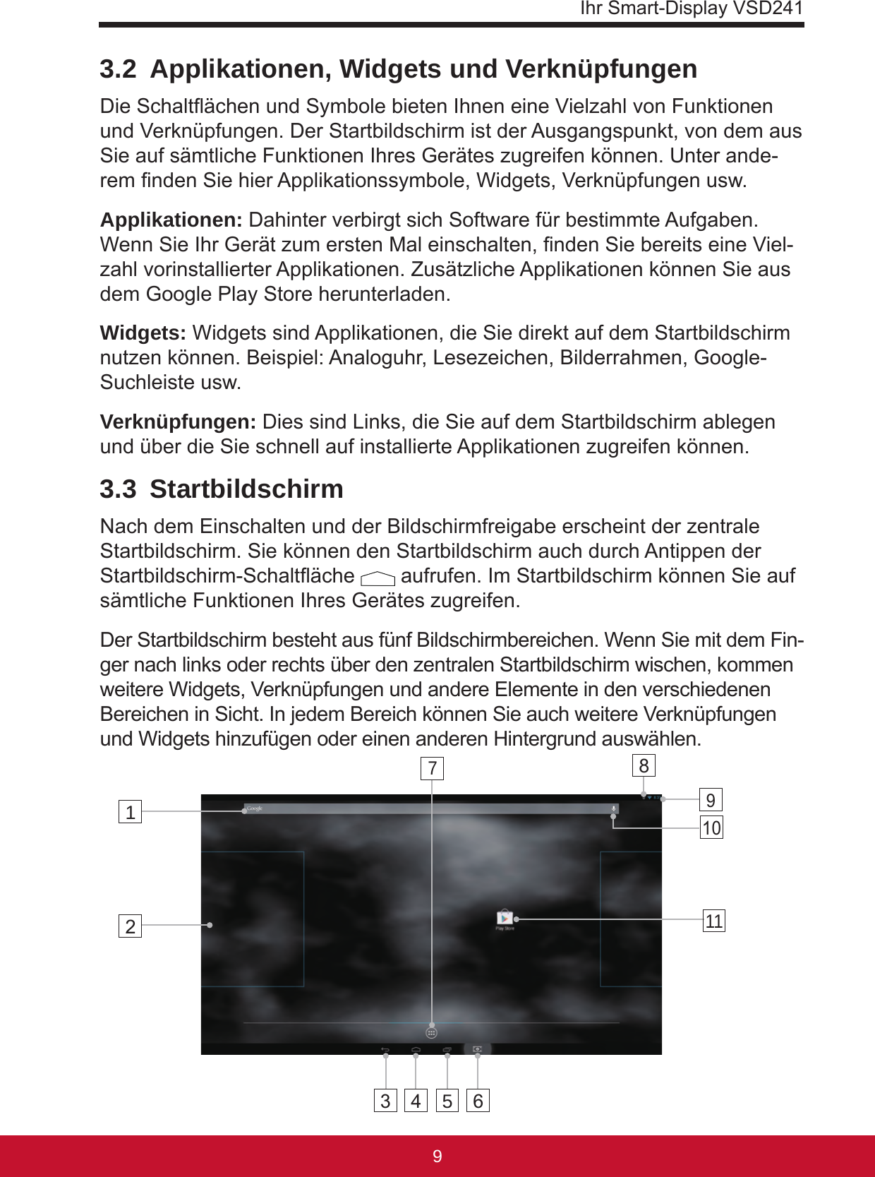 Ihr Smart-Display VSD241983.2  Applikationen, Widgets und VerknüpfungenDie Schaltächen und Symbole bieten Ihnen eine Vielzahl von Funktionen und Verknüpfungen. Der Startbildschirm ist der Ausgangspunkt, von dem aus Sie auf sämtliche Funktionen Ihres Gerätes zugreifen können. Unter ande-rem nden Sie hier Applikationssymbole, Widgets, Verknüpfungen usw. Applikationen: Dahinter verbirgt sich Software für bestimmte Aufgaben. Wenn Sie Ihr Gerät zum ersten Mal einschalten, nden Sie bereits eine Viel-zahl vorinstallierter Applikationen. Zusätzliche Applikationen können Sie aus dem Google Play Store herunterladen.Widgets: Widgets sind Applikationen, die Sie direkt auf dem Startbildschirm nutzen können. Beispiel: Analoguhr, Lesezeichen, Bilderrahmen, Google-Suchleiste usw. Verknüpfungen: Dies sind Links, die Sie auf dem Startbildschirm ablegen und über die Sie schnell auf installierte Applikationen zugreifen können.3.3 StartbildschirmNach dem Einschalten und der Bildschirmfreigabe erscheint der zentrale Startbildschirm. Sie können den Startbildschirm auch durch Antippen der Startbildschirm-Schaltäche   aufrufen. Im Startbildschirm können Sie auf sämtliche Funktionen Ihres Gerätes zugreifen.Der Startbildschirm besteht aus fünf Bildschirmbereichen. Wenn Sie mit dem Fin-ger nach links oder rechts über den zentralen Startbildschirm wischen, kommen weitere Widgets, Verknüpfungen und andere Elemente in den verschiedenen Bereichen in Sicht. In jedem Bereich können Sie auch weitere Verknüpfungen und Widgets hinzufügen oder einen anderen Hintergrund auswählen.123 4 568101197