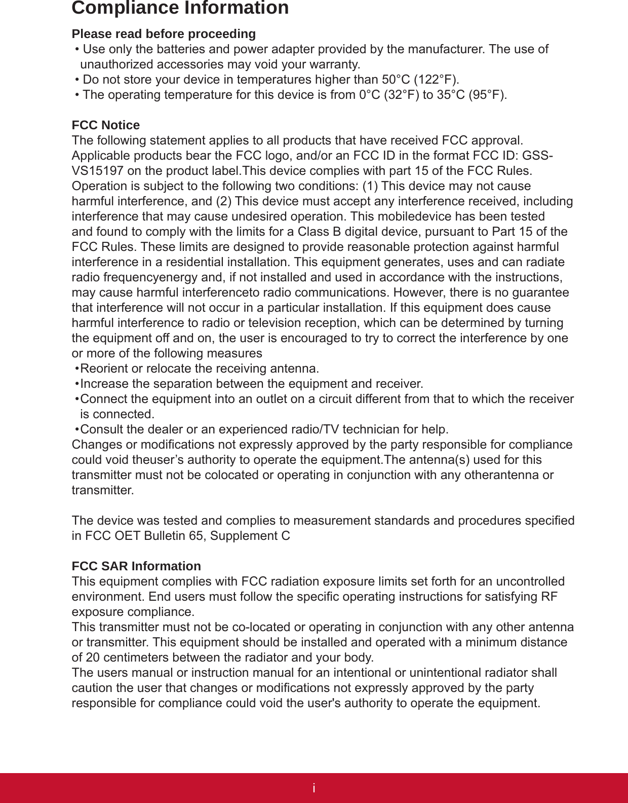 iPBCompliance InformationPlease read before proceeding• Use only the batteries and power adapter provided by the manufacturer. The use of unauthorized accessories may void your warranty.• Do not store your device in temperatures higher than 50°C (122°F).• The operating temperature for this device is from 0°C (32°F) to 35°C (95°F).FCC NoticeThe following statement applies to all products that have received FCC approval. Applicable products bear the FCC logo, and/or an FCC ID in the format FCC ID: GSS-VS15197 on the product label.This device complies with part 15 of the FCC Rules. Operation is subject to the following two conditions: (1) This device may not cause harmful interference, and (2) This device must accept any interference received, including interference that may cause undesired operation. This mobiledevice has been tested and found to comply with the limits for a Class B digital device, pursuant to Part 15 of the FCC Rules. These limits are designed to provide reasonable protection against harmful interference in a residential installation. This equipment generates, uses and can radiate radio frequencyenergy and, if not installed and used in accordance with the instructions, may cause harmful interferenceto radio communications. However, there is no guarantee that interference will not occur in a particular installation. If this equipment does cause harmful interference to radio or television reception, which can be determined by turning the equipment off and on, the user is encouraged to try to correct the interference by one or more of the following measures• Reorient or relocate the receiving antenna.• Increase the separation between the equipment and receiver.• Connect the equipment into an outlet on a circuit different from that to which the receiver is connected.• Consult the dealer or an experienced radio/TV technician for help.Changes or modications not expressly approved by the party responsible for compliance could void theuser’s authority to operate the equipment.The antenna(s) used for this transmitter must not be colocated or operating in conjunction with any otherantenna or transmitter.The device was tested and complies to measurement standards and procedures specied in FCC OET Bulletin 65, Supplement CFCC SAR InformationThis equipment complies with FCC radiation exposure limits set forth for an uncontrolled environment. End users must follow the specic operating instructions for satisfying RF exposure compliance. This transmitter must not be co-located or operating in conjunction with any other antenna or transmitter. This equipment should be installed and operated with a minimum distance of 20 centimeters between the radiator and your body.The users manual or instruction manual for an intentional or unintentional radiator shall caution the user that changes or modications not expressly approved by the party responsible for compliance could void the user&apos;s authority to operate the equipment.