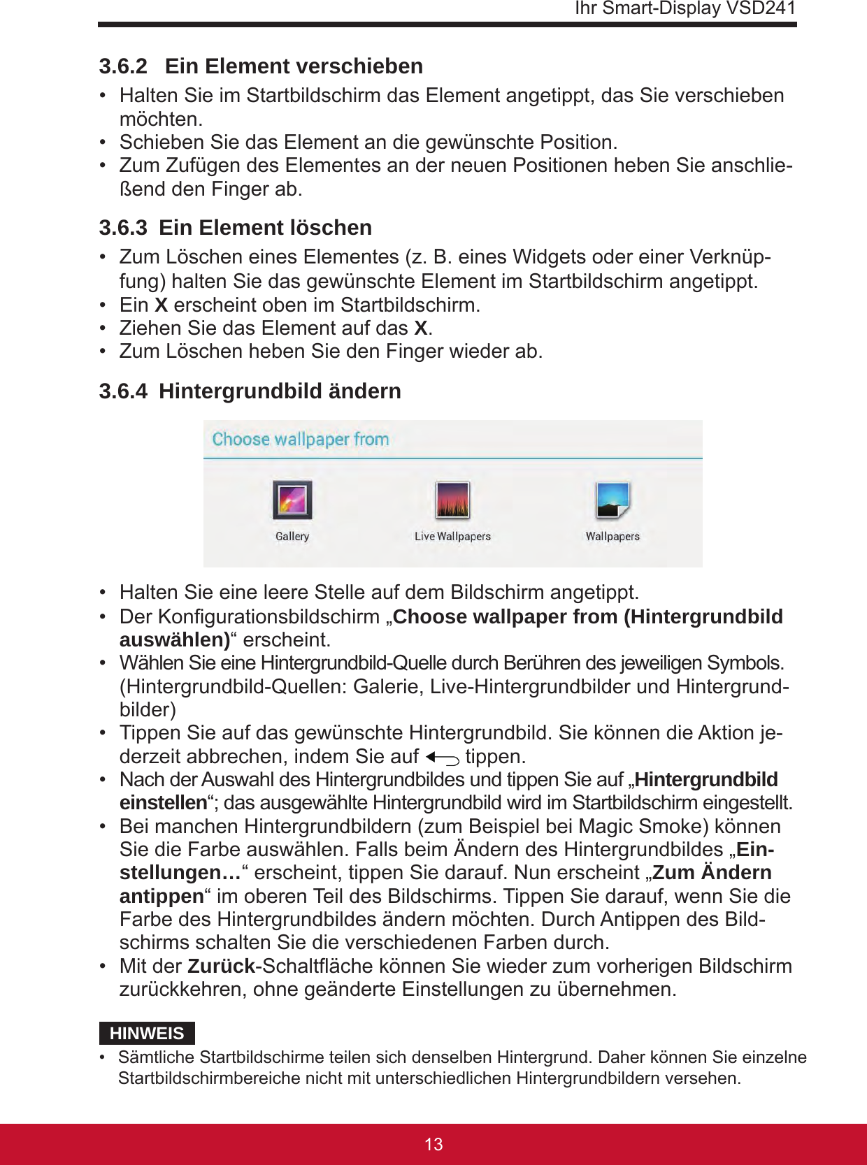 Ihr Smart-Display VSD24113123.6.2   Ein Element verschieben •  Halten Sie im Startbildschirm das Element angetippt, das Sie verschieben möchten.•  Schieben Sie das Element an die gewünschte Position.•  Zum Zufügen des Elementes an der neuen Positionen heben Sie anschlie-ßend den Finger ab.3.6.3  Ein Element löschen •  Zum Löschen eines Elementes (z. B. eines Widgets oder einer Verknüp-fung) halten Sie das gewünschte Element im Startbildschirm angetippt.•  Ein X erscheint oben im Startbildschirm.•  Ziehen Sie das Element auf das X.•  Zum Löschen heben Sie den Finger wieder ab.3.6.4  Hintergrundbild ändern •  Halten Sie eine leere Stelle auf dem Bildschirm angetippt.•  Der Kongurationsbildschirm „Choose wallpaper from (Hintergrundbild auswählen)“ erscheint.•  Wählen Sie eine Hintergrundbild-Quelle durch Berühren des jeweiligen Symbols.  (Hintergrundbild-Quellen: Galerie, Live-Hintergrundbilder und Hintergrund-bilder)•  Tippen Sie auf das gewünschte Hintergrundbild. Sie können die Aktion je-derzeit abbrechen, indem Sie auf   tippen.•  Nach der Auswahl des Hintergrundbildes und tippen Sie auf „Hintergrundbild einstellen“; das ausgewählte Hintergrundbild wird im Startbildschirm eingestellt. •  Bei manchen Hintergrundbildern (zum Beispiel bei Magic Smoke) können Sie die Farbe auswählen. Falls beim Ändern des Hintergrundbildes „Ein-stellungen…“ erscheint, tippen Sie darauf. Nun erscheint „Zum Ändern antippen“ im oberen Teil des Bildschirms. Tippen Sie darauf, wenn Sie die Farbe des Hintergrundbildes ändern möchten. Durch Antippen des Bild-schirms schalten Sie die verschiedenen Farben durch.•  Mit der Zurück-Schaltäche können Sie wieder zum vorherigen Bildschirm zurückkehren, ohne geänderte Einstellungen zu übernehmen.HINWEIS•  Sämtliche Startbildschirme teilen sich denselben Hintergrund. Daher können Sie einzelne Startbildschirmbereiche nicht mit unterschiedlichen Hintergrundbildern versehen.