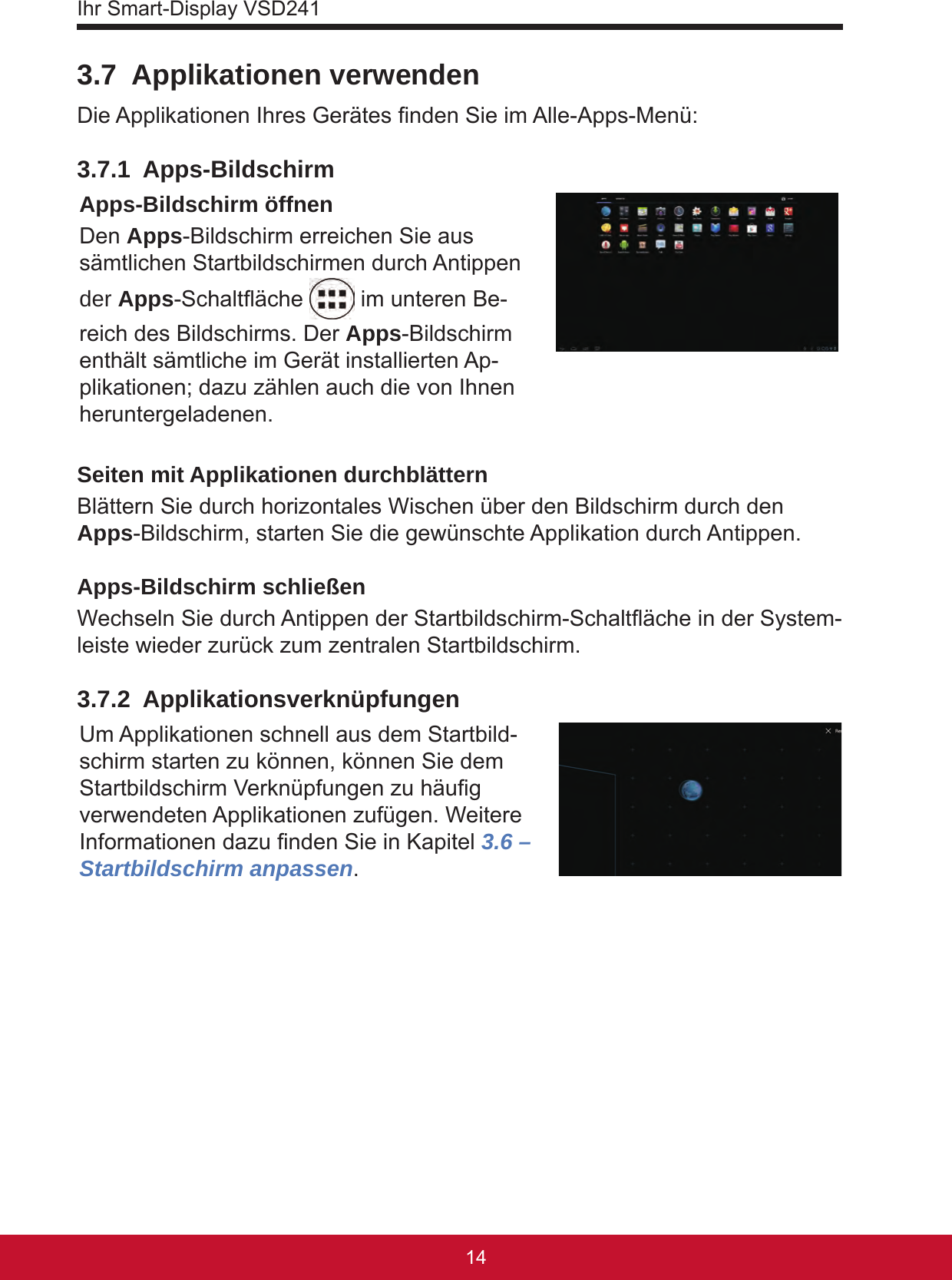 Ihr Smart-Display VSD24115143.7  Applikationen verwendenDie Applikationen Ihres Gerätes nden Sie im Alle-Apps-Menü:3.7.1 Apps-BildschirmApps-Bildschirm öffnenDen Apps-Bildschirm erreichen Sie aus sämtlichen Startbildschirmen durch Antippen der Apps-Schaltäche   im unteren Be-reich des Bildschirms. Der Apps-Bildschirm enthält sämtliche im Gerät installierten Ap-plikationen; dazu zählen auch die von Ihnen heruntergeladenen.Seiten mit Applikationen durchblätternBlättern Sie durch horizontales Wischen über den Bildschirm durch den Apps-Bildschirm, starten Sie die gewünschte Applikation durch Antippen.Apps-Bildschirm schließenWechseln Sie durch Antippen der Startbildschirm-Schaltäche in der System-leiste wieder zurück zum zentralen Startbildschirm. 3.7.2 ApplikationsverknüpfungenUm Applikationen schnell aus dem Startbild-schirm starten zu können, können Sie dem Startbildschirm Verknüpfungen zu häug verwendeten Applikationen zufügen. Weitere Informationen dazu nden Sie in Kapitel 3.6 – Startbildschirm anpassen. 