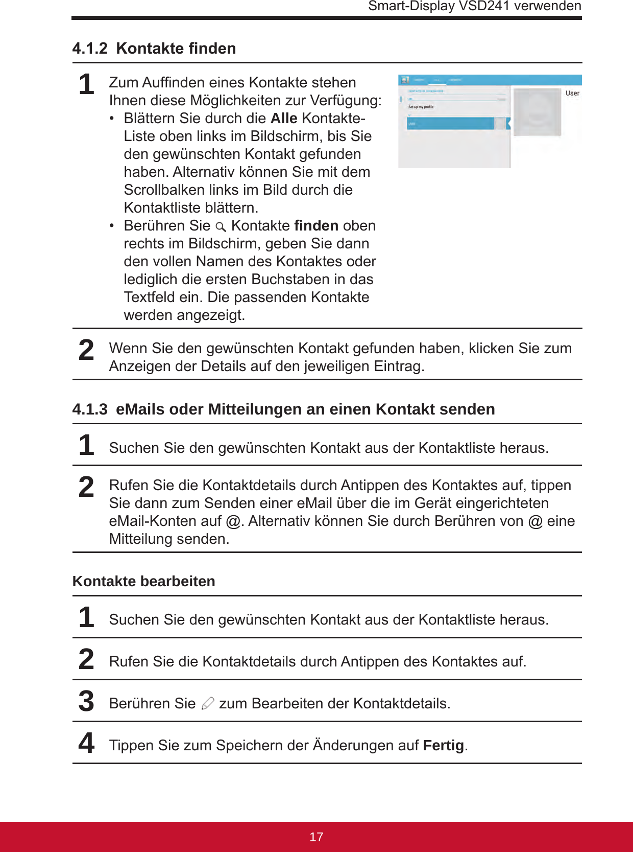 Smart-Display VSD241 verwenden17164.1.2 Kontaktenden1Zum Aufnden eines Kontakte stehen Ihnen diese Möglichkeiten zur Verfügung:•  Blättern Sie durch die Alle Kontakte-Liste oben links im Bildschirm, bis Sie den gewünschten Kontakt gefunden haben. Alternativ können Sie mit dem Scrollbalken links im Bild durch die Kontaktliste blättern.•  Berühren Sie   Kontaktenden oben rechts im Bildschirm, geben Sie dann den vollen Namen des Kontaktes oder lediglich die ersten Buchstaben in das Textfeld ein. Die passenden Kontakte werden angezeigt.2Wenn Sie den gewünschten Kontakt gefunden haben, klicken Sie zum Anzeigen der Details auf den jeweiligen Eintrag.4.1.3  eMails oder Mitteilungen an einen Kontakt senden1Suchen Sie den gewünschten Kontakt aus der Kontaktliste heraus.2Rufen Sie die Kontaktdetails durch Antippen des Kontaktes auf, tippen Sie dann zum Senden einer eMail über die im Gerät eingerichteten eMail-Konten auf @. Alternativ können Sie durch Berühren von @ eine Mitteilung senden.Kontakte bearbeiten1Suchen Sie den gewünschten Kontakt aus der Kontaktliste heraus.2Rufen Sie die Kontaktdetails durch Antippen des Kontaktes auf.3Berühren Sie   zum Bearbeiten der Kontaktdetails.4Tippen Sie zum Speichern der Änderungen auf Fertig.