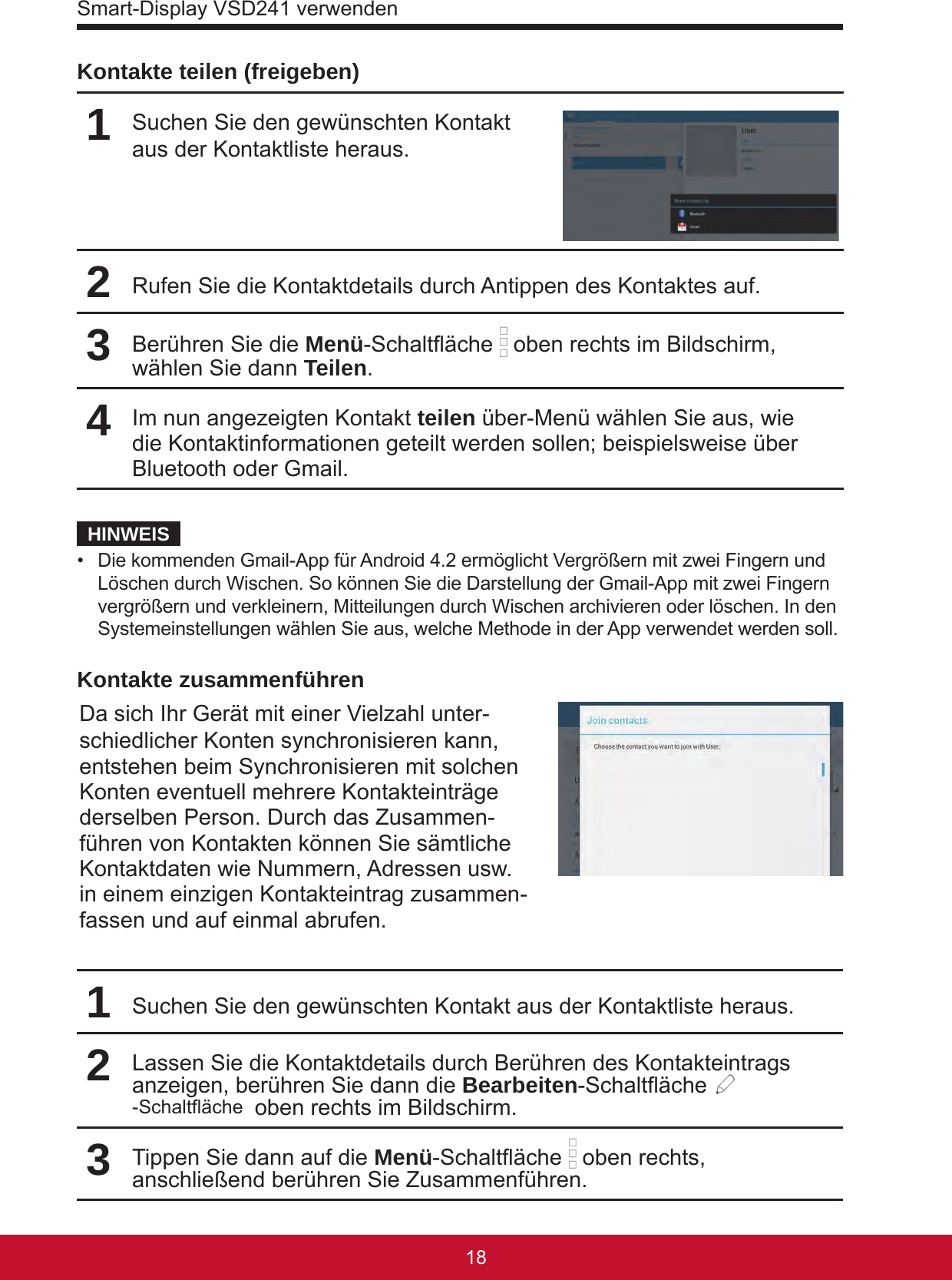 Smart-Display VSD241 verwenden1918Kontakte teilen (freigeben)1Suchen Sie den gewünschten Kontakt aus der Kontaktliste heraus.2Rufen Sie die Kontaktdetails durch Antippen des Kontaktes auf.3Berühren Sie die Menü-Schaltäche   oben rechts im Bildschirm, wählen Sie dann Teilen.4Im nun angezeigten Kontakt teilen über-Menü wählen Sie aus, wie die Kontaktinformationen geteilt werden sollen; beispielsweise über Bluetooth oder Gmail.HINWEIS•  Die kommenden Gmail-App für Android 4.2 ermöglicht Vergrößern mit zwei Fingern und Löschen durch Wischen. So können Sie die Darstellung der Gmail-App mit zwei Fingern vergrößern und verkleinern, Mitteilungen durch Wischen archivieren oder löschen. In den Systemeinstellungen wählen Sie aus, welche Methode in der App verwendet werden soll. Kontakte zusammenführenDa sich Ihr Gerät mit einer Vielzahl unter-schiedlicher Konten synchronisieren kann, entstehen beim Synchronisieren mit solchen Konten eventuell mehrere Kontakteinträge derselben Person. Durch das Zusammen-führen von Kontakten können Sie sämtliche Kontaktdaten wie Nummern, Adressen usw. in einem einzigen Kontakteintrag zusammen-fassen und auf einmal abrufen.1Suchen Sie den gewünschten Kontakt aus der Kontaktliste heraus.2Lassen Sie die Kontaktdetails durch Berühren des Kontakteintrags anzeigen, berühren Sie dann die Bearbeiten-Schaltäche -Schaltäche  oben rechts im Bildschirm.3Tippen Sie dann auf die Menü-Schaltäche   oben rechts, anschließend berühren Sie Zusammenführen.