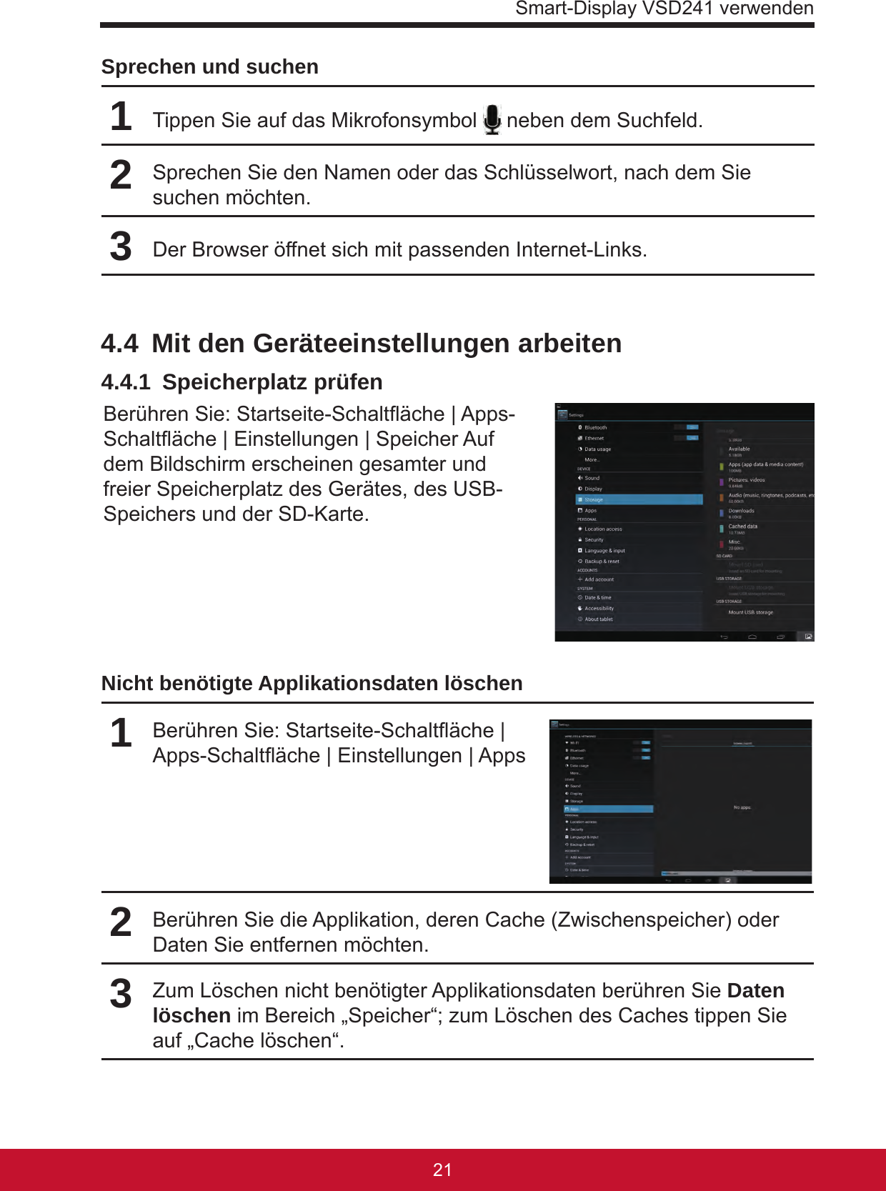 Smart-Display VSD241 verwenden2120Sprechen und suchen1Tippen Sie auf das Mikrofonsymbol   neben dem Suchfeld.2Sprechen Sie den Namen oder das Schlüsselwort, nach dem Sie suchen möchten.3Der Browser öffnet sich mit passenden Internet-Links.4.4  Mit den Geräteeinstellungen arbeiten4.4.1  Speicherplatz prüfenBerühren Sie: Startseite-Schaltäche | Apps-Schaltäche | Einstellungen | Speicher Auf dem Bildschirm erscheinen gesamter und freier Speicherplatz des Gerätes, des USB-Speichers und der SD-Karte. Nicht benötigte Applikationsdaten löschen 1Berühren Sie: Startseite-Schaltäche | Apps-Schaltäche | Einstellungen | Apps2Berühren Sie die Applikation, deren Cache (Zwischenspeicher) oder Daten Sie entfernen möchten.3Zum Löschen nicht benötigter Applikationsdaten berühren Sie Daten löschen im Bereich „Speicher“; zum Löschen des Caches tippen Sie auf „Cache löschen“.