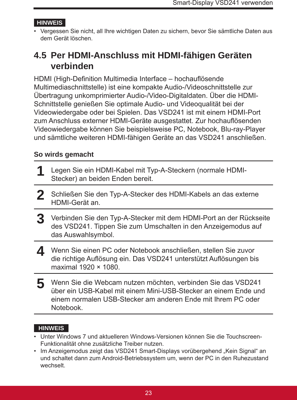 Smart-Display VSD241 verwenden2322HINWEIS•  Vergessen Sie nicht, all Ihre wichtigen Daten zu sichern, bevor Sie sämtliche Daten aus dem Gerät löschen. 4.5  Per HDMI-Anschluss mit HDMI-fähigen Geräten verbindenHDMI (High-Denition Multimedia Interface – hochauösende Multimediaschnittstelle) ist eine kompakte Audio-/Videoschnittstelle zur Übertragung unkomprimierter Audio-/Video-Digitaldaten. Über die HDMI-Schnittstelle genießen Sie optimale Audio- und Videoqualität bei der Videowiedergabe oder bei Spielen. Das VSD241 ist mit einem HDMI-Port zum Anschluss externer HDMI-Geräte ausgestattet. Zur hochauösenden Videowiedergabe können Sie beispielsweise PC, Notebook, Blu-ray-Player und sämtliche weiteren HDMI-fähigen Geräte an das VSD241 anschließen.So wirds gemacht1Legen Sie ein HDMI-Kabel mit Typ-A-Steckern (normale HDMI-Stecker) an beiden Enden bereit.2Schließen Sie den Typ-A-Stecker des HDMI-Kabels an das externe HDMI-Gerät an.3Verbinden Sie den Typ-A-Stecker mit dem HDMI-Port an der Rückseite des VSD241. Tippen Sie zum Umschalten in den Anzeigemodus auf das Auswahlsymbol.4Wenn Sie einen PC oder Notebook anschließen, stellen Sie zuvor die richtige Auösung ein. Das VSD241 unterstützt Auösungen bis maximal 1920 × 1080.5Wenn Sie die Webcam nutzen möchten, verbinden Sie das VSD241 über ein USB-Kabel mit einem Mini-USB-Stecker an einem Ende und einem normalen USB-Stecker am anderen Ende mit Ihrem PC oder Notebook.HINWEIS•  Unter Windows 7 und aktuelleren Windows-Versionen können Sie die Touchscreen-Funktionalität ohne zusätzliche Treiber nutzen.•  Im Anzeigemodus zeigt das VSD241 Smart-Displays vorübergehend „Kein Signal“ an und schaltet dann zum Android-Betriebssystem um, wenn der PC in den Ruhezustand wechselt.