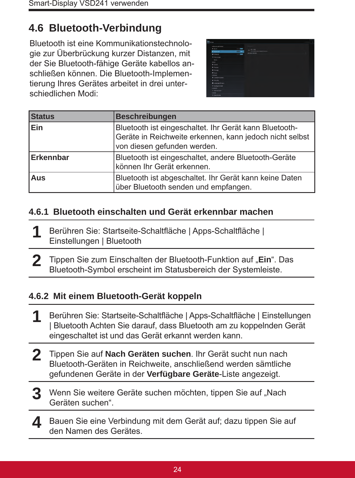 Smart-Display VSD241 verwenden25244.6 Bluetooth-VerbindungBluetooth ist eine Kommunikationstechnolo-gie zur Überbrückung kurzer Distanzen, mit der Sie Bluetooth-fähige Geräte kabellos an-schließen können. Die Bluetooth-Implemen-tierung Ihres Gerätes arbeitet in drei unter-schiedlichen Modi:Status BeschreibungenEin Bluetooth ist eingeschaltet. Ihr Gerät kann Bluetooth-Geräte in Reichweite erkennen, kann jedoch nicht selbst von diesen gefunden werden.Erkennbar Bluetooth ist eingeschaltet, andere Bluetooth-Geräte können Ihr Gerät erkennen.Aus Bluetooth ist abgeschaltet. Ihr Gerät kann keine Daten über Bluetooth senden und empfangen.4.6.1  Bluetooth einschalten und Gerät erkennbar machen1Berühren Sie: Startseite-Schaltäche | Apps-Schaltäche | Einstellungen | Bluetooth2Tippen Sie zum Einschalten der Bluetooth-Funktion auf „Ein“. Das Bluetooth-Symbol erscheint im Statusbereich der Systemleiste.4.6.2  Mit einem Bluetooth-Gerät koppeln1Berühren Sie: Startseite-Schaltäche | Apps-Schaltäche | Einstellungen | Bluetooth Achten Sie darauf, dass Bluetooth am zu koppelnden Gerät eingeschaltet ist und das Gerät erkannt werden kann.2Tippen Sie auf Nach Geräten suchen. Ihr Gerät sucht nun nach Bluetooth-Geräten in Reichweite, anschließend werden sämtliche gefundenen Geräte in der Verfügbare Geräte-Liste angezeigt.3Wenn Sie weitere Geräte suchen möchten, tippen Sie auf „Nach Geräten suchen“.4Bauen Sie eine Verbindung mit dem Gerät auf; dazu tippen Sie auf den Namen des Gerätes.