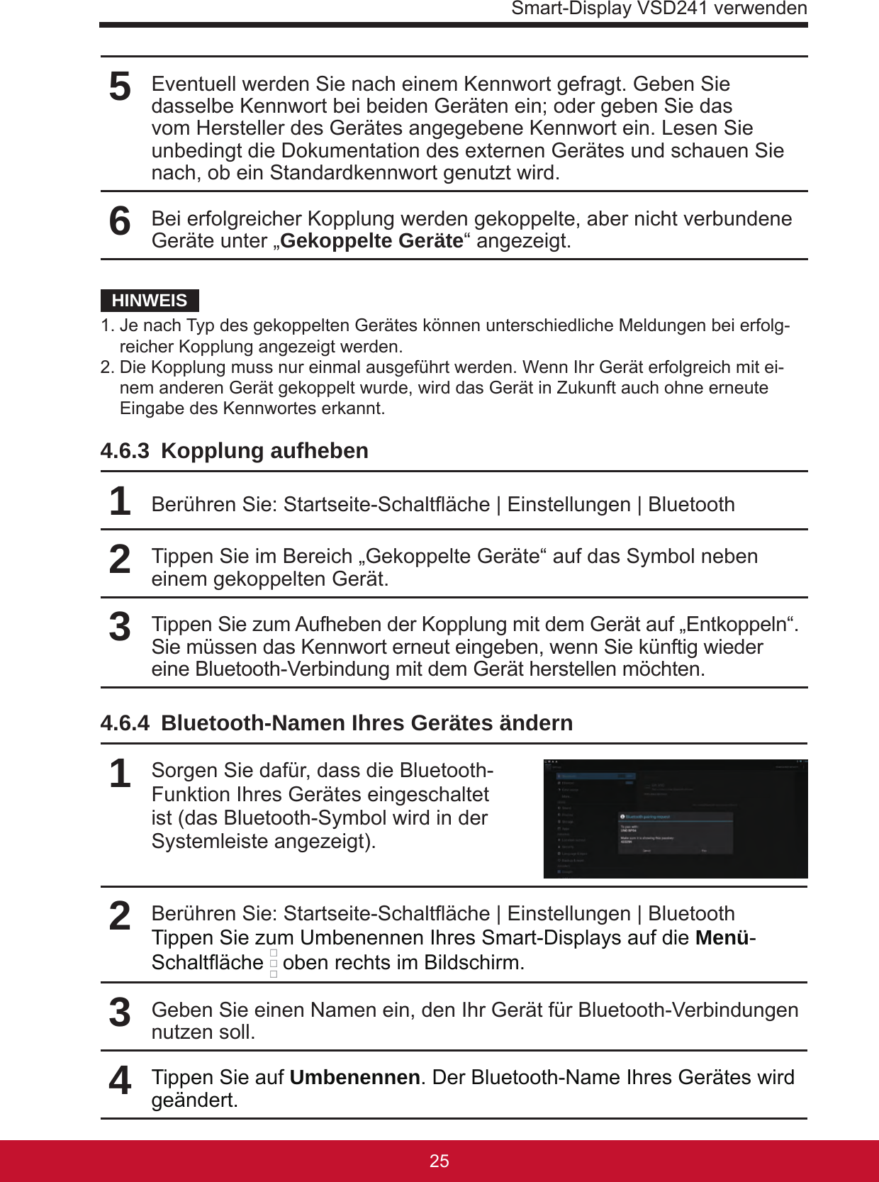 Smart-Display VSD241 verwenden25245Eventuell werden Sie nach einem Kennwort gefragt. Geben Sie dasselbe Kennwort bei beiden Geräten ein; oder geben Sie das vom Hersteller des Gerätes angegebene Kennwort ein. Lesen Sie unbedingt die Dokumentation des externen Gerätes und schauen Sie nach, ob ein Standardkennwort genutzt wird.6Bei erfolgreicher Kopplung werden gekoppelte, aber nicht verbundene Geräte unter „Gekoppelte Geräte“ angezeigt.HINWEIS1. Je nach Typ des gekoppelten Gerätes können unterschiedliche Meldungen bei erfolg-reicher Kopplung angezeigt werden.2. Die Kopplung muss nur einmal ausgeführt werden. Wenn Ihr Gerät erfolgreich mit ei-nem anderen Gerät gekoppelt wurde, wird das Gerät in Zukunft auch ohne erneute Eingabe des Kennwortes erkannt.4.6.3  Kopplung aufheben1Berühren Sie: Startseite-Schaltäche | Einstellungen | Bluetooth2Tippen Sie im Bereich „Gekoppelte Geräte“ auf das Symbol neben einem gekoppelten Gerät.3Tippen Sie zum Aufheben der Kopplung mit dem Gerät auf „Entkoppeln“. Sie müssen das Kennwort erneut eingeben, wenn Sie künftig wieder eine Bluetooth-Verbindung mit dem Gerät herstellen möchten.4.6.4  Bluetooth-Namen Ihres Gerätes ändern1Sorgen Sie dafür, dass die Bluetooth-Funktion Ihres Gerätes eingeschaltet ist (das Bluetooth-Symbol wird in der Systemleiste angezeigt). 2Berühren Sie: Startseite-Schaltäche | Einstellungen | Bluetooth Tippen Sie zum Umbenennen Ihres Smart-Displays auf die Menü-Schaltäche   oben rechts im Bildschirm.3Geben Sie einen Namen ein, den Ihr Gerät für Bluetooth-Verbindungen nutzen soll.4Tippen Sie auf Umbenennen. Der Bluetooth-Name Ihres Gerätes wird geändert.