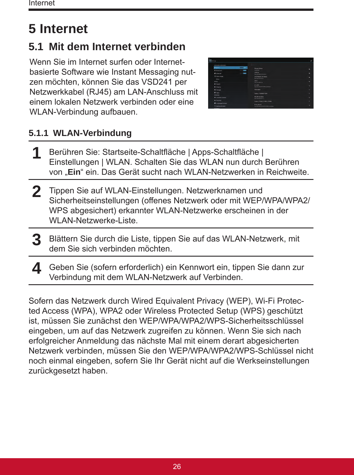 Internet27265 Internet5.1  Mit dem Internet verbindenWenn Sie im Internet surfen oder Internet-basierte Software wie Instant Messaging nut-zen möchten, können Sie das VSD241 per Netzwerkkabel (RJ45) am LAN-Anschluss mit einem lokalen Netzwerk verbinden oder eine WLAN-Verbindung aufbauen. 5.1.1 WLAN-Verbindung1Berühren Sie: Startseite-Schaltäche | Apps-Schaltäche | Einstellungen | WLAN. Schalten Sie das WLAN nun durch Berühren von „Ein“ ein. Das Gerät sucht nach WLAN-Netzwerken in Reichweite.2Tippen Sie auf WLAN-Einstellungen. Netzwerknamen und Sicherheitseinstellungen (offenes Netzwerk oder mit WEP/WPA/WPA2/WPS abgesichert) erkannter WLAN-Netzwerke erscheinen in der WLAN-Netzwerke-Liste.3Blättern Sie durch die Liste, tippen Sie auf das WLAN-Netzwerk, mit dem Sie sich verbinden möchten.4Geben Sie (sofern erforderlich) ein Kennwort ein, tippen Sie dann zur Verbindung mit dem WLAN-Netzwerk auf Verbinden.Sofern das Netzwerk durch Wired Equivalent Privacy (WEP), Wi-Fi Protec-ted Access (WPA), WPA2 oder Wireless Protected Setup (WPS) geschützt ist, müssen Sie zunächst den WEP/WPA/WPA2/WPS-Sicherheitsschlüssel eingeben, um auf das Netzwerk zugreifen zu können. Wenn Sie sich nach erfolgreicher Anmeldung das nächste Mal mit einem derart abgesicherten Netzwerk verbinden, müssen Sie den WEP/WPA/WPA2/WPS-Schlüssel nicht noch einmal eingeben, sofern Sie Ihr Gerät nicht auf die Werkseinstellungen zurückgesetzt haben.