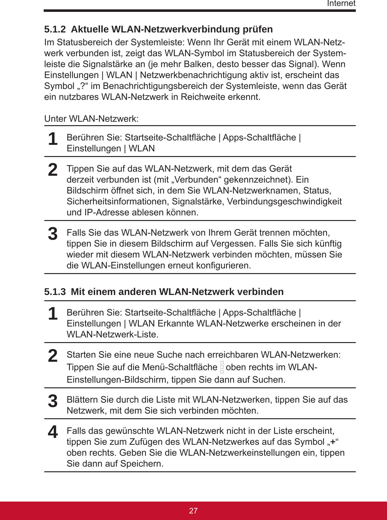 Internet27265.1.2  Aktuelle WLAN-Netzwerkverbindung prüfenIm Statusbereich der Systemleiste: Wenn Ihr Gerät mit einem WLAN-Netz-werk verbunden ist, zeigt das WLAN-Symbol im Statusbereich der System-leiste die Signalstärke an (je mehr Balken, desto besser das Signal). Wenn Einstellungen | WLAN | Netzwerkbenachrichtigung aktiv ist, erscheint das Symbol „?“ im Benachrichtigungsbereich der Systemleiste, wenn das Gerät ein nutzbares WLAN-Netzwerk in Reichweite erkennt.Unter WLAN-Netzwerk:1Berühren Sie: Startseite-Schaltäche | Apps-Schaltäche | Einstellungen | WLAN 2Tippen Sie auf das WLAN-Netzwerk, mit dem das Gerät derzeit verbunden ist (mit „Verbunden“ gekennzeichnet). Ein Bildschirm öffnet sich, in dem Sie WLAN-Netzwerknamen, Status, Sicherheitsinformationen, Signalstärke, Verbindungsgeschwindigkeit und IP-Adresse ablesen können.3Falls Sie das WLAN-Netzwerk von Ihrem Gerät trennen möchten, tippen Sie in diesem Bildschirm auf Vergessen. Falls Sie sich künftig wieder mit diesem WLAN-Netzwerk verbinden möchten, müssen Sie die WLAN-Einstellungen erneut kongurieren.5.1.3  Mit einem anderen WLAN-Netzwerk verbinden1Berühren Sie: Startseite-Schaltäche | Apps-Schaltäche | Einstellungen | WLAN Erkannte WLAN-Netzwerke erscheinen in der WLAN-Netzwerk-Liste.2Starten Sie eine neue Suche nach erreichbaren WLAN-Netzwerken: Tippen Sie auf die Menü-Schaltäche   oben rechts im WLAN-Einstellungen-Bildschirm, tippen Sie dann auf Suchen.3Blättern Sie durch die Liste mit WLAN-Netzwerken, tippen Sie auf das Netzwerk, mit dem Sie sich verbinden möchten.4Falls das gewünschte WLAN-Netzwerk nicht in der Liste erscheint, tippen Sie zum Zufügen des WLAN-Netzwerkes auf das Symbol „+“ oben rechts. Geben Sie die WLAN-Netzwerkeinstellungen ein, tippen Sie dann auf Speichern.