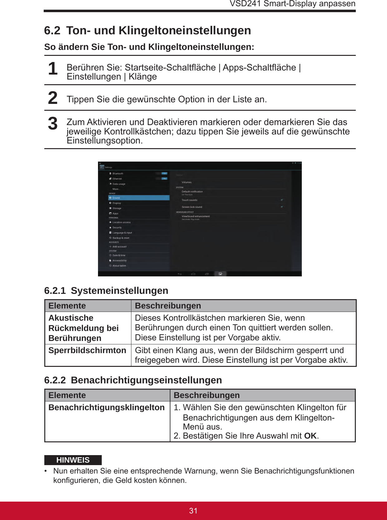 VSD241 Smart-Display anpassen31306.2  Ton- und KlingeltoneinstellungenSo ändern Sie Ton- und Klingeltoneinstellungen:1Berühren Sie: Startseite-Schaltäche | Apps-Schaltäche | Einstellungen | Klänge2Tippen Sie die gewünschte Option in der Liste an.3Zum Aktivieren und Deaktivieren markieren oder demarkieren Sie das jeweilige Kontrollkästchen; dazu tippen Sie jeweils auf die gewünschte Einstellungsoption.6.2.1 SystemeinstellungenElemente BeschreibungenAkustische Rückmeldung bei BerührungenDieses Kontrollkästchen markieren Sie, wenn Berührungen durch einen Ton quittiert werden sollen. Diese Einstellung ist per Vorgabe aktiv.Sperrbildschirmton Gibt einen Klang aus, wenn der Bildschirm gesperrt und freigegeben wird. Diese Einstellung ist per Vorgabe aktiv.6.2.2 BenachrichtigungseinstellungenElemente BeschreibungenBenachrichtigungsklingelton 1.  Wählen Sie den gewünschten Klingelton für Benachrichtigungen aus dem Klingelton-Menü aus.2. Bestätigen Sie Ihre Auswahl mit OK.HINWEIS•  Nun erhalten Sie eine entsprechende Warnung, wenn Sie Benachrichtigungsfunktionen kongurieren, die Geld kosten können.