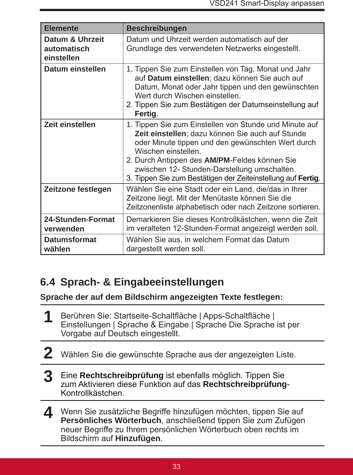 VSD241 Smart-Display anpassen3332Elemente BeschreibungenDatum &amp; Uhrzeit automatisch einstellenDatum und Uhrzeit werden automatisch auf der Grundlage des verwendeten Netzwerks eingestellt.Datum einstellen 1. Tippen Sie zum Einstellen von Tag, Monat und Jahr auf Datum einstellen; dazu können Sie auch auf Datum, Monat oder Jahr tippen und den gewünschten Wert durch Wischen einstellen.2. Tippen Sie zum Bestätigen der Datumseinstellung auf Fertig.Zeit einstellen 1. Tippen Sie zum Einstellen von Stunde und Minute auf Zeit einstellen; dazu können Sie auch auf Stunde oder Minute tippen und den gewünschten Wert durch Wischen einstellen.2. Durch Antippen des AM/PM-Feldes können Sie zwischen 12- Stunden-Darstellung umschalten.3. Tippen Sie zum Bestätigen der Zeiteinstellung auf Fertig.Zeitzone festlegen Wählen Sie eine Stadt oder ein Land, die/das in Ihrer Zeitzone liegt. Mit der Menütaste können Sie die Zeitzonenliste alphabetisch oder nach Zeitzone sortieren.24-Stunden-Format verwenden Demarkieren Sie dieses Kontrollkästchen, wenn die Zeit im veralteten 12-Stunden-Format angezeigt werden soll.Datumsformat wählen Wählen Sie aus, in welchem Format das Datum dargestellt werden soll.6.4  Sprach- &amp; EingabeeinstellungenSprache der auf dem Bildschirm angezeigten Texte festlegen:1Berühren Sie: Startseite-Schaltäche | Apps-Schaltäche | Einstellungen | Sprache &amp; Eingabe | Sprache Die Sprache ist per Vorgabe auf Deutsch eingestellt.2Wählen Sie die gewünschte Sprache aus der angezeigten Liste.3Eine Rechtschreibprüfung ist ebenfalls möglich. Tippen Sie zum Aktivieren diese Funktion auf das Rechtschreibprüfung-Kontrollkästchen.4Wenn Sie zusätzliche Begriffe hinzufügen möchten, tippen Sie auf Persönliches Wörterbuch, anschließend tippen Sie zum Zufügen neuer Begriffe zu Ihrem persönlichen Wörterbuch oben rechts im Bildschirm auf Hinzufügen. 