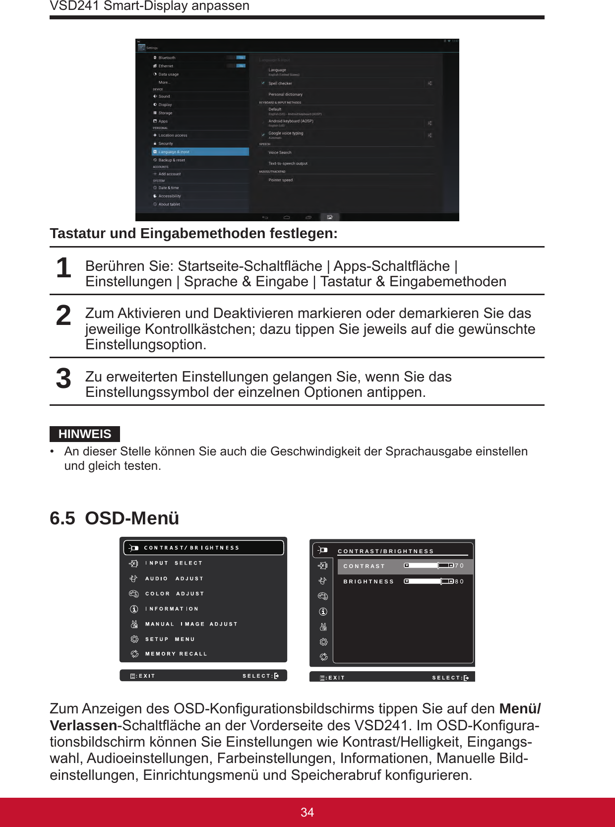 VSD241 Smart-Display anpassen3534Tastatur und Eingabemethoden festlegen:1Berühren Sie: Startseite-Schaltäche | Apps-Schaltäche | Einstellungen | Sprache &amp; Eingabe | Tastatur &amp; Eingabemethoden2Zum Aktivieren und Deaktivieren markieren oder demarkieren Sie das jeweilige Kontrollkästchen; dazu tippen Sie jeweils auf die gewünschte Einstellungsoption. 3Zu erweiterten Einstellungen gelangen Sie, wenn Sie das Einstellungssymbol der einzelnen Optionen antippen.HINWEIS•  An dieser Stelle können Sie auch die Geschwindigkeit der Sprachausgabe einstellen und gleich testen.6.5 OSD-Menü     C O N T R A S T / B R I G H T N E S S B R I G H T N E S S  8 0 7 0 C O N T R A S T Zum Anzeigen des OSD-Kongurationsbildschirms tippen Sie auf den Menü/Verlassen-Schaltäche an der Vorderseite des VSD241. Im OSD-Kongura-tionsbildschirm können Sie Einstellungen wie Kontrast/Helligkeit, Eingangs-wahl, Audioeinstellungen, Farbeinstellungen, Informationen, Manuelle Bild-einstellungen, Einrichtungsmenü und Speicherabruf kongurieren.