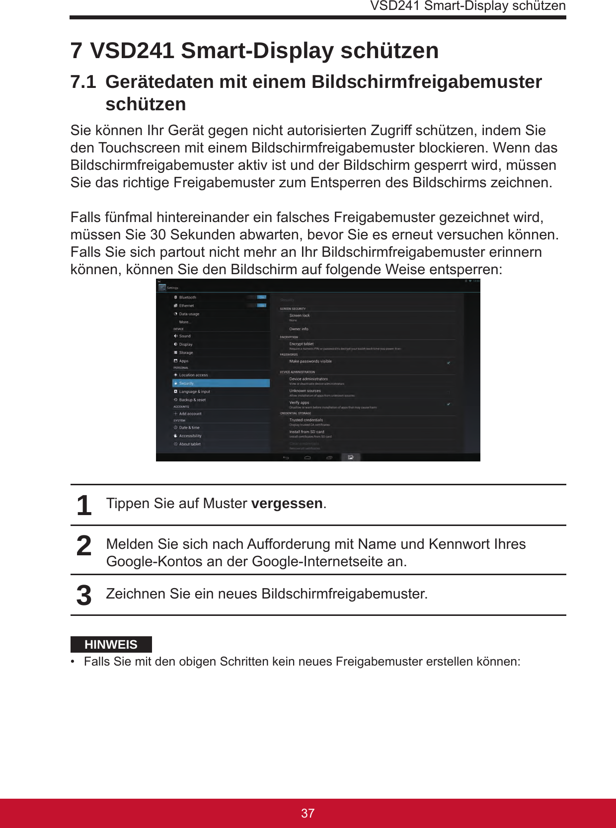 VSD241 Smart-Display schützen37367 VSD241 Smart-Display schützen7.1  Gerätedaten mit einem Bildschirmfreigabemuster schützenSie können Ihr Gerät gegen nicht autorisierten Zugriff schützen, indem Sie den Touchscreen mit einem Bildschirmfreigabemuster blockieren. Wenn das Bildschirmfreigabemuster aktiv ist und der Bildschirm gesperrt wird, müssen Sie das richtige Freigabemuster zum Entsperren des Bildschirms zeichnen.Falls fünfmal hintereinander ein falsches Freigabemuster gezeichnet wird, müssen Sie 30 Sekunden abwarten, bevor Sie es erneut versuchen können. Falls Sie sich partout nicht mehr an Ihr Bildschirmfreigabemuster erinnern können, können Sie den Bildschirm auf folgende Weise entsperren:1Tippen Sie auf Muster vergessen.2Melden Sie sich nach Aufforderung mit Name und Kennwort Ihres Google-Kontos an der Google-Internetseite an.3Zeichnen Sie ein neues Bildschirmfreigabemuster.HINWEIS•  Falls Sie mit den obigen Schritten kein neues Freigabemuster erstellen können: