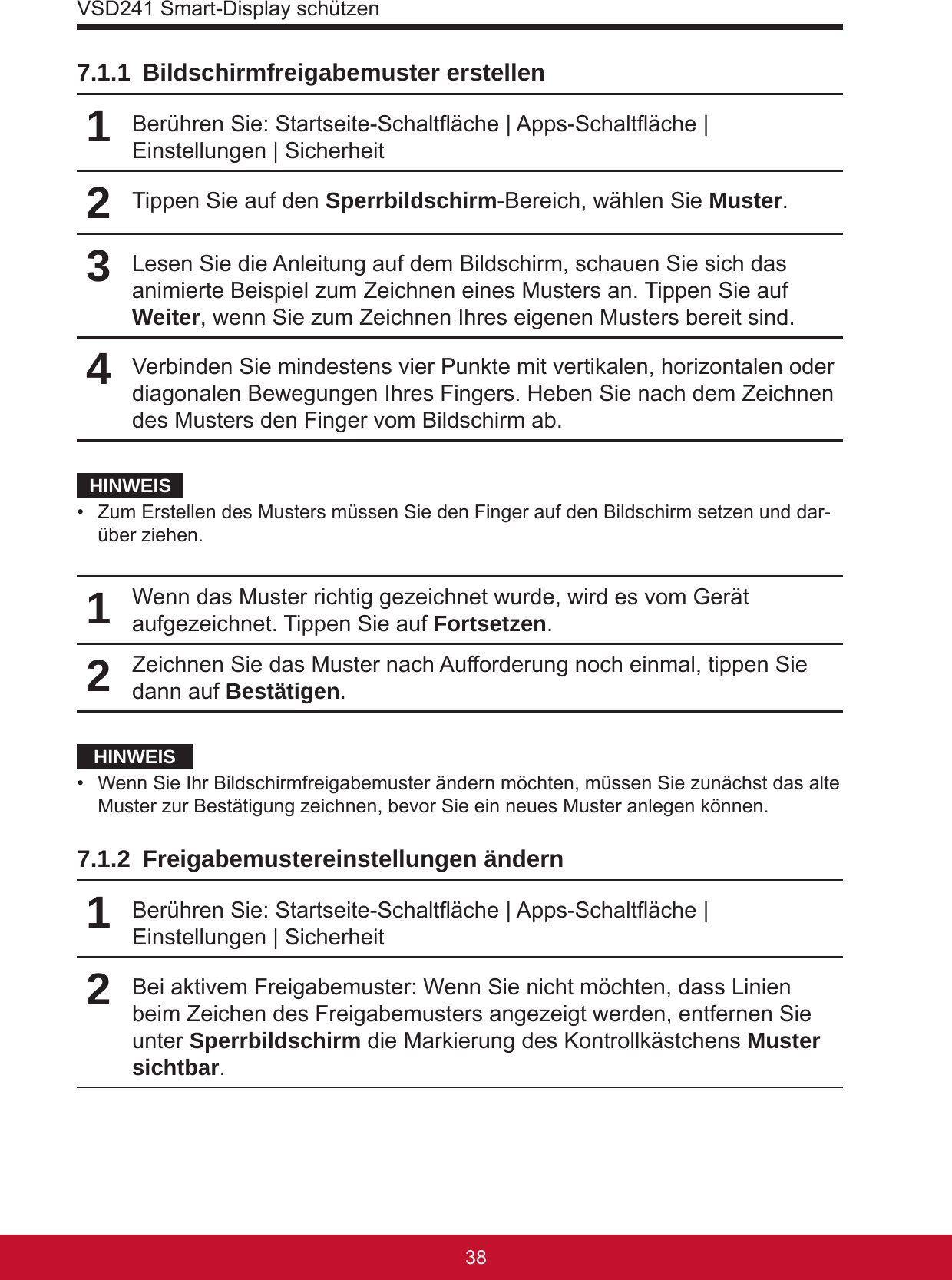 VSD241 Smart-Display schützen39387.1.1  Bildschirmfreigabemuster erstellen1Berühren Sie: Startseite-Schaltäche | Apps-Schaltäche | Einstellungen | Sicherheit2Tippen Sie auf den Sperrbildschirm-Bereich, wählen Sie Muster.3Lesen Sie die Anleitung auf dem Bildschirm, schauen Sie sich das animierte Beispiel zum Zeichnen eines Musters an. Tippen Sie auf Weiter, wenn Sie zum Zeichnen Ihres eigenen Musters bereit sind.4Verbinden Sie mindestens vier Punkte mit vertikalen, horizontalen oder diagonalen Bewegungen Ihres Fingers. Heben Sie nach dem Zeichnen des Musters den Finger vom Bildschirm ab.HINWEIS•  Zum Erstellen des Musters müssen Sie den Finger auf den Bildschirm setzen und dar-über ziehen.1Wenn das Muster richtig gezeichnet wurde, wird es vom Gerät aufgezeichnet. Tippen Sie auf Fortsetzen.2Zeichnen Sie das Muster nach Aufforderung noch einmal, tippen Sie dann auf Bestätigen.HINWEIS•  Wenn Sie Ihr Bildschirmfreigabemuster ändern möchten, müssen Sie zunächst das alte Muster zur Bestätigung zeichnen, bevor Sie ein neues Muster anlegen können.7.1.2  Freigabemustereinstellungen ändern1Berühren Sie: Startseite-Schaltäche | Apps-Schaltäche | Einstellungen | Sicherheit2Bei aktivem Freigabemuster: Wenn Sie nicht möchten, dass Linien beim Zeichen des Freigabemusters angezeigt werden, entfernen Sie unter Sperrbildschirm die Markierung des Kontrollkästchens Muster sichtbar. 