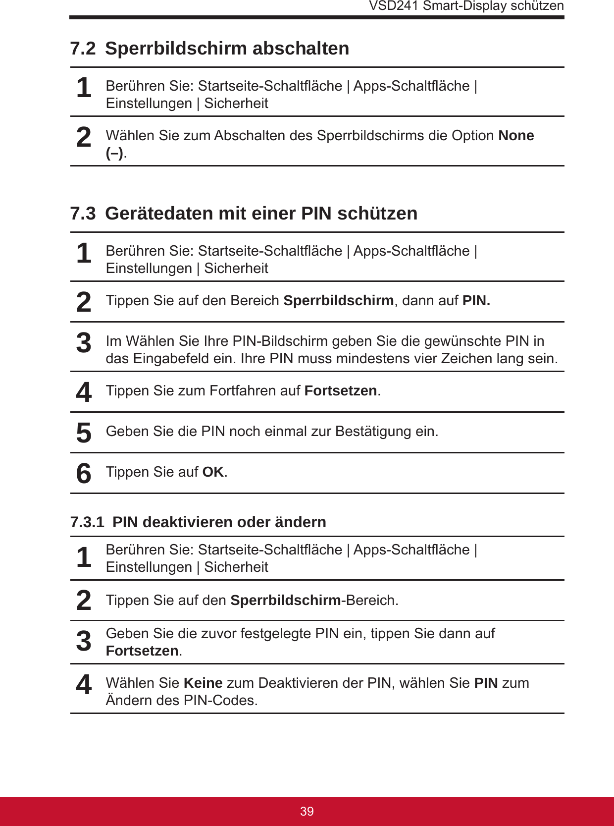 VSD241 Smart-Display schützen39387.2  Sperrbildschirm abschalten1Berühren Sie: Startseite-Schaltäche | Apps-Schaltäche | Einstellungen | Sicherheit2Wählen Sie zum Abschalten des Sperrbildschirms die Option None (–).7.3  Gerätedaten mit einer PIN schützen1Berühren Sie: Startseite-Schaltäche | Apps-Schaltäche | Einstellungen | Sicherheit2Tippen Sie auf den Bereich Sperrbildschirm, dann auf PIN.3Im Wählen Sie Ihre PIN-Bildschirm geben Sie die gewünschte PIN in das Eingabefeld ein. Ihre PIN muss mindestens vier Zeichen lang sein.4Tippen Sie zum Fortfahren auf Fortsetzen.5Geben Sie die PIN noch einmal zur Bestätigung ein.6Tippen Sie auf OK.7.3.1  PIN deaktivieren oder ändern1Berühren Sie: Startseite-Schaltäche | Apps-Schaltäche | Einstellungen | Sicherheit2Tippen Sie auf den Sperrbildschirm-Bereich.3Geben Sie die zuvor festgelegte PIN ein, tippen Sie dann auf Fortsetzen.4Wählen Sie Keine zum Deaktivieren der PIN, wählen Sie PIN zum Ändern des PIN-Codes.