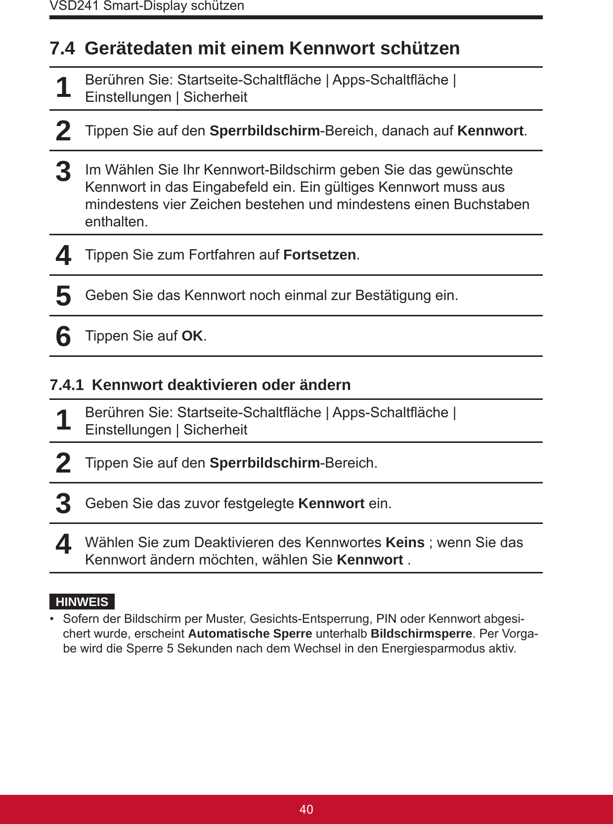 VSD241 Smart-Display schützen41407.4  Gerätedaten mit einem Kennwort schützen1Berühren Sie: Startseite-Schaltäche | Apps-Schaltäche | Einstellungen | Sicherheit2Tippen Sie auf den Sperrbildschirm-Bereich, danach auf Kennwort.3Im Wählen Sie Ihr Kennwort-Bildschirm geben Sie das gewünschte Kennwort in das Eingabefeld ein. Ein gültiges Kennwort muss aus mindestens vier Zeichen bestehen und mindestens einen Buchstaben enthalten.4Tippen Sie zum Fortfahren auf Fortsetzen.5Geben Sie das Kennwort noch einmal zur Bestätigung ein.6Tippen Sie auf OK.7.4.1  Kennwort deaktivieren oder ändern1Berühren Sie: Startseite-Schaltäche | Apps-Schaltäche | Einstellungen | Sicherheit2Tippen Sie auf den Sperrbildschirm-Bereich.3Geben Sie das zuvor festgelegte Kennwort ein.4Wählen Sie zum Deaktivieren des Kennwortes Keins ; wenn Sie das Kennwort ändern möchten, wählen Sie Kennwort .HINWEIS•  Sofern der Bildschirm per Muster, Gesichts-Entsperrung, PIN oder Kennwort abgesi-chert wurde, erscheint Automatische Sperre unterhalb Bildschirmsperre. Per Vorga-be wird die Sperre 5 Sekunden nach dem Wechsel in den Energiesparmodus aktiv.