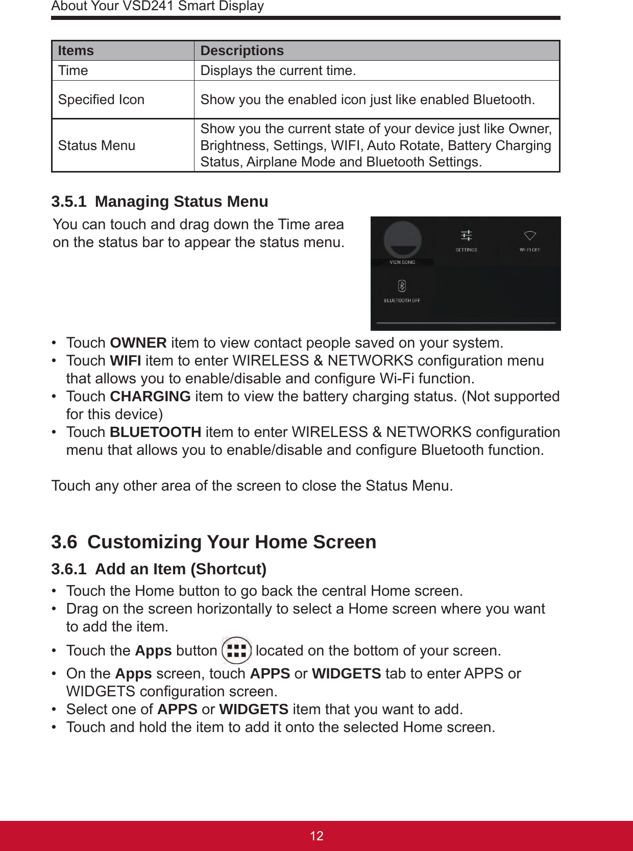 About Your VSD241 Smart Display1312Items DescriptionsTime  Displays the current time.Specied Icon Show you the enabled icon just like enabled Bluetooth.Status Menu Show you the current state of your device just like Owner, Brightness, Settings, WIFI, Auto Rotate, Battery Charging Status, Airplane Mode and Bluetooth Settings.3.5.1  Managing Status MenuYou can touch and drag down the Time area on the status bar to appear the status menu. •  Touch OWNER item to view contact people saved on your system.•  Touch WIFI item to enter WIRELESS &amp; NETWORKS conguration menu that allows you to enable/disable and congure Wi-Fi function. •  Touch CHARGING item to view the battery charging status. (Not supported for this device)•  Touch BLUETOOTH item to enter WIRELESS &amp; NETWORKS conguration  menu that allows you to enable/disable and congure Bluetooth function. Touch any other area of the screen to close the Status Menu.3.6  Customizing Your Home Screen3.6.1  Add an Item (Shortcut)•  Touch the Home button to go back the central Home screen.•  Drag on the screen horizontally to select a Home screen where you want to add the item.•  Touch the Apps button   located on the bottom of your screen.•  On the Apps screen, touch APPS or WIDGETS tab to enter APPS or WIDGETS conguration screen.•  Select one of APPS or WIDGETS item that you want to add.•  Touch and hold the item to add it onto the selected Home screen.