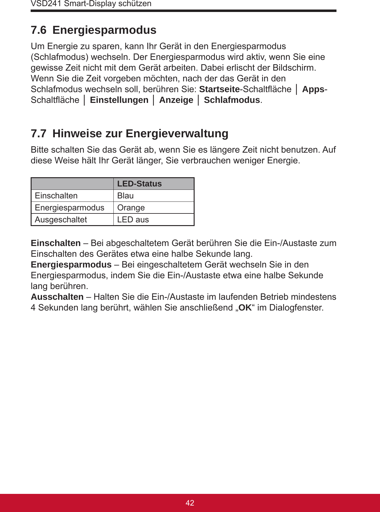 VSD241 Smart-Display schützen43427.6 EnergiesparmodusUm Energie zu sparen, kann Ihr Gerät in den Energiesparmodus (Schlafmodus) wechseln. Der Energiesparmodus wird aktiv, wenn Sie eine gewisse Zeit nicht mit dem Gerät arbeiten. Dabei erlischt der Bildschirm. Wenn Sie die Zeit vorgeben möchten, nach der das Gerät in den Schlafmodus wechseln soll, berühren Sie: Startseite-Schaltäche │ Apps-Schaltäche │ Einstellungen │ Anzeige │ Schlafmodus.7.7  Hinweise zur EnergieverwaltungBitte schalten Sie das Gerät ab, wenn Sie es längere Zeit nicht benutzen. Auf diese Weise hält Ihr Gerät länger, Sie verbrauchen weniger Energie.LED-StatusEinschalten BlauEnergiesparmodus OrangeAusgeschaltet LED ausEinschalten – Bei abgeschaltetem Gerät berühren Sie die Ein-/Austaste zum Einschalten des Gerätes etwa eine halbe Sekunde lang.Energiesparmodus – Bei eingeschaltetem Gerät wechseln Sie in den Energiesparmodus, indem Sie die Ein-/Austaste etwa eine halbe Sekunde lang berühren.Ausschalten – Halten Sie die Ein-/Austaste im laufenden Betrieb mindestens 4 Sekunden lang berührt, wählen Sie anschließend „OK“ im Dialogfenster.