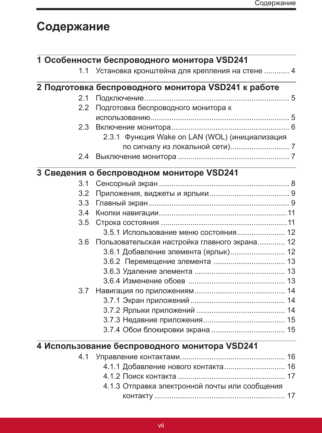 СодержаниеviiPB1 Особенности беспроводного монитора VSD2411.1  Установка кронштейна для крепления на стене ............ 42 Подготовка беспроводного монитора VSD241 к работе2.1  Подключение ..................................................................... 52.2  Подготовка беспроводного монитора к  использованию .................................................................. 52.3  Включение монитора ........................................................ 62.3.1  Функция Wake on LAN (WOL) (инициализация по сигналу из локальной сети) ............................ 72.4  Выключение монитора ..................................................... 73 Сведения о беспроводном мониторе VSD2413.1  Сенсорный экран .............................................................. 83.2  Приложения, виджеты и ярлыки ...................................... 93.3  Главный экран ................................................................... 93.4  Кнопки навигации .............................................................113.5  Строка состояния ............................................................113.5.1 Использование меню состояния ....................... 123.6  Пользовательская настройка главного экрана ............. 123.6.1 Добавление элемента (ярлык) .......................... 123.6.2  Перемещение элемента  .................................. 133.6.3 Удаление элемента ........................................... 133.6.4 Изменение обоев  .............................................. 133.7  Навигация по приложениям ........................................... 143.7.1 Экран приложений ............................................. 143.7.2 Ярлыки приложений .......................................... 143.7.3 Недавние приложения ....................................... 153.7.4 Обои блокировки экрана ................................... 154 Использование беспроводного монитора VSD2414.1  Управление контактами .................................................. 164.1.1 Добавление нового контакта ............................. 164.1.2 Поиск контакта ................................................... 174.1.3 Отправка электронной почты или сообщения контакту .............................................................. 17Содержание