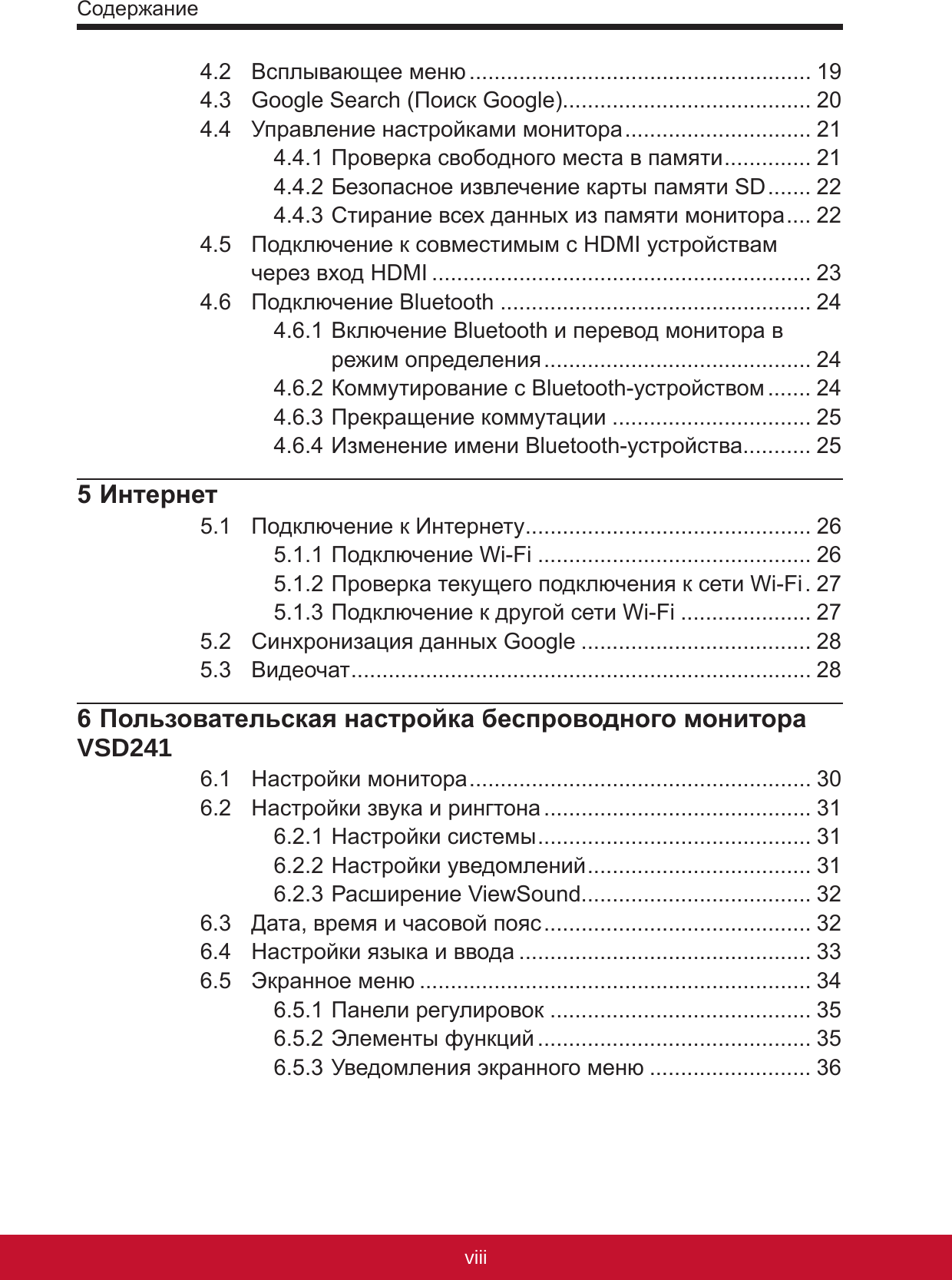 Содержаниеixviii4.2  Всплывающее меню ....................................................... 194.3  Google Search (Поиск Google)........................................ 204.4  Управление настройками монитора .............................. 214.4.1 Проверка свободного места в памяти .............. 214.4.2 Безопасное извлечение карты памяти SD ....... 224.4.3 Стирание всех данных из памяти монитора .... 224.5  Подключение к совместимым с HDMI устройствам  через вход HDMI ............................................................. 234.6  Подключение Bluetooth .................................................. 244.6.1 Включение Bluetooth и перевод монитора в режим определения ........................................... 244.6.2 Коммутирование с Bluetooth-устройством ....... 244.6.3 Прекращение коммутации ................................ 254.6.4 Изменение имени Bluetooth-устройства........... 255 Интернет5.1  Подключение к Интернету .............................................. 265.1.1 Подключение Wi-Fi ............................................ 265.1.2 Проверка текущего подключения к сети Wi-Fi . 275.1.3 Подключение к другой сети Wi-Fi ..................... 275.2  Синхронизация данных Google ..................................... 285.3  Видеочат .......................................................................... 286 Пользовательская настройка беспроводного монитора VSD2416.1  Настройки монитора ....................................................... 306.2  Настройки звука и рингтона ........................................... 316.2.1 Настройки системы ............................................ 316.2.2 Настройки уведомлений .................................... 316.2.3 Расширение ViewSound..................................... 326.3  Дата, время и часовой пояс ........................................... 326.4  Настройки языка и ввода ............................................... 336.5  Экранное меню ............................................................... 346.5.1 Панели регулировок .......................................... 356.5.2 Элементы функций ............................................ 356.5.3 Уведомления экранного меню .......................... 36