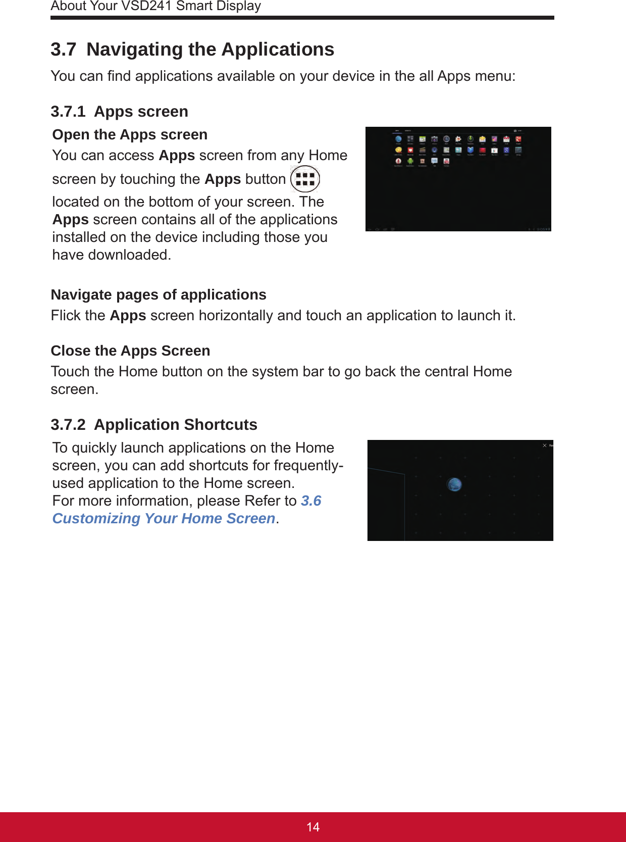 About Your VSD241 Smart Display15143.7  Navigating the ApplicationsYou can nd applications available on your device in the all Apps menu:3.7.1  Apps screenOpen the Apps screenYou can access Apps screen from any Home screen by touching the Apps button   located on the bottom of your screen. The Apps screen contains all of the applications installed on the device including those you have downloaded.Navigate pages of applicationsFlick the Apps screen horizontally and touch an application to launch it.Close the Apps ScreenTouch the Home button on the system bar to go back the central Home screen. 3.7.2  Application ShortcutsTo quickly launch applications on the Home screen, you can add shortcuts for frequently-used application to the Home screen. For more information, please Refer to 3.6 Customizing Your Home Screen. 