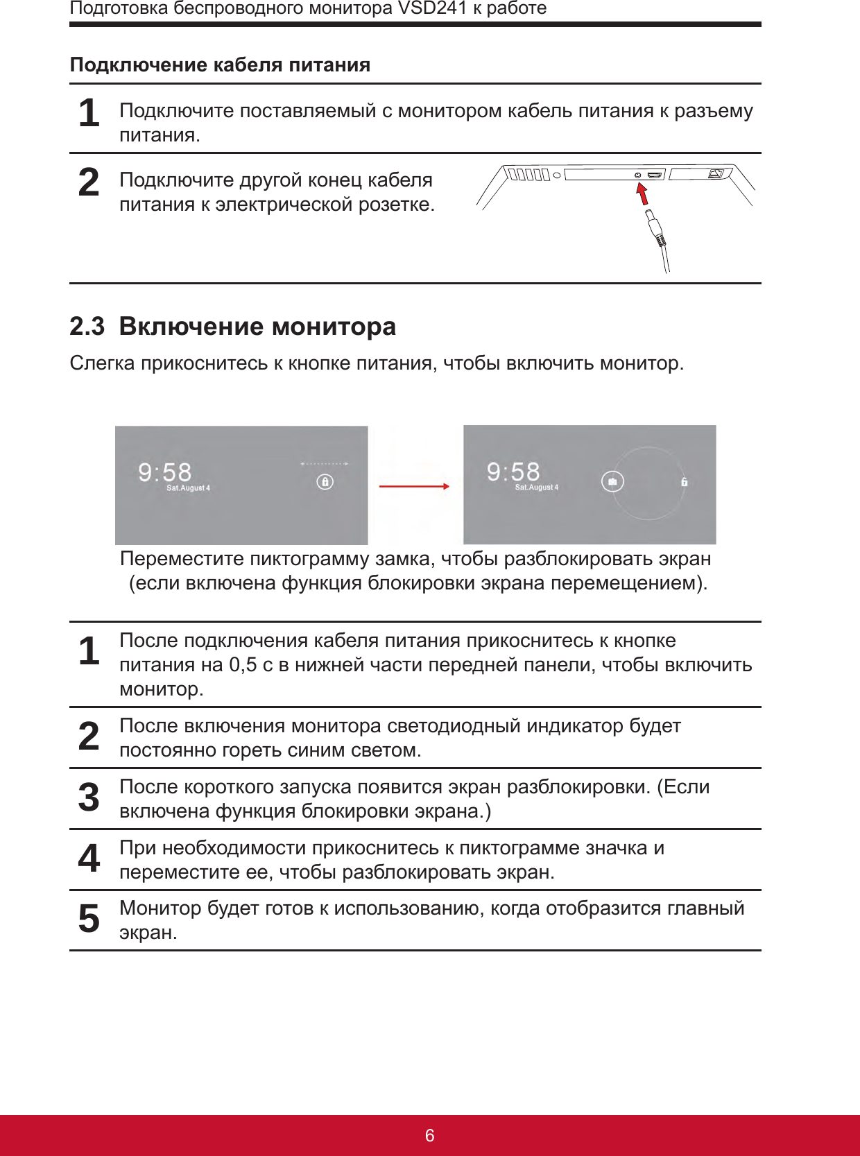 Подготовка беспроводного монитора VSD241 к работе76Подключение кабеля питания1Подключите поставляемый с монитором кабель питания к разъему питания. 2Подключите другой конец кабеля питания к электрической розетке.2.3  Включение монитораСлегка прикоснитесь к кнопке питания, чтобы включить монитор.Переместите пиктограмму замка, чтобы разблокировать экран   (если включена функция блокировки экрана перемещением).1После подключения кабеля питания прикоснитесь к кнопке питания на 0,5 с в нижней части передней панели, чтобы включить монитор.2После включения монитора светодиодный индикатор будет постоянно гореть синим светом.3После короткого запуска появится экран разблокировки. (Если включена функция блокировки экрана.)4При необходимости прикоснитесь к пиктограмме значка и переместите ее, чтобы разблокировать экран.5Монитор будет готов к использованию, когда отобразится главный экран.