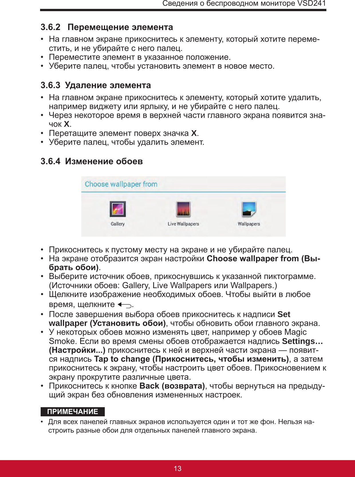 Сведения о беспроводном мониторе VSD24113123.6.2   Перемещение элемента •  На главном экране прикоснитесь к элементу, который хотите переме-стить, и не убирайте с него палец.•  Переместите элемент в указанное положение.•  Уберите палец, чтобы установить элемент в новое место.3.6.3  Удаление элемента •  На главном экране прикоснитесь к элементу, который хотите удалить, например виджету или ярлыку, и не убирайте с него палец.•  Через некоторое время в верхней части главного экрана появится зна-чок X.•  Перетащите элемент поверх значка X.•  Уберите палец, чтобы удалить элемент.3.6.4  Изменение обоев •  Прикоснитесь к пустому месту на экране и не убирайте палец.•  На экране отобразится экран настройки Choose wallpaper from (Вы-брать обои).•  Выберите источник обоев, прикоснувшись к указанной пиктограмме.  (Источники обоев: Gallery, Live Wallpapers или Wallpapers.)•  Щелкните изображение необходимых обоев. Чтобы выйти в любое время, щелкните  .•  После завершения выбора обоев прикоснитесь к надписи Set wallpaper (Установить обои), чтобы обновить обои главного экрана. •  У некоторых обоев можно изменять цвет, например у обоев Magic Smoke. Если во время смены обоев отображается надпись Settings… (Настройки...) прикоснитесь к ней и верхней части экрана — появит-ся надпись Tap to change (Прикоснитесь, чтобы изменить), а затем прикоснитесь к экрану, чтобы настроить цвет обоев. Прикосновением к экрану прокрутите различные цвета.•  Прикоснитесь к кнопке Back (возврата), чтобы вернуться на предыду-щий экран без обновления измененных настроек.ПРИМЕЧАНИЕ•  Для всех панелей главных экранов используется один и тот же фон. Нельзя на-строить разные обои для отдельных панелей главного экрана.