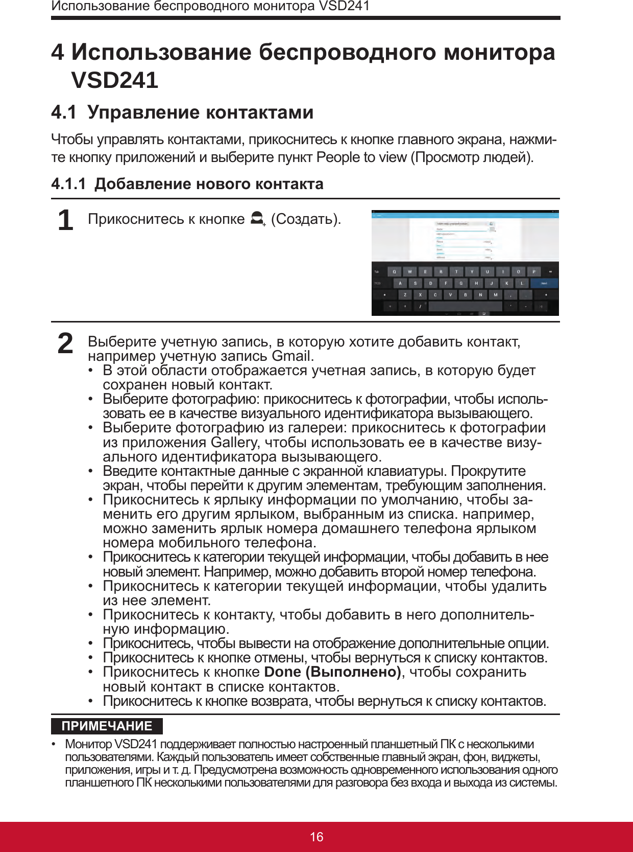 Использование беспроводного монитора VSD24117164 Использование беспроводного монитора VSD2414.1  Управление контактамиЧтобы управлять контактами, прикоснитесь к кнопке главного экрана, нажми-те кнопку приложений и выберите пункт People to view (Просмотр людей).4.1.1  Добавление нового контакта1Прикоснитесь к кнопке   (Создать).2Выберите учетную запись, в которую хотите добавить контакт, например учетную запись Gmail.•  В этой области отображается учетная запись, в которую будет сохранен новый контакт.•  Выберите фотографию: прикоснитесь к фотографии, чтобы исполь-зовать ее в качестве визуального идентификатора вызывающего.•  Выберите фотографию из галереи: прикоснитесь к фотографии из приложения Gallery, чтобы использовать ее в качестве визу-ального идентификатора вызывающего.•  Введите контактные данные с экранной клавиатуры. Прокрутите экран, чтобы перейти к другим элементам, требующим заполнения.•  Прикоснитесь к ярлыку информации по умолчанию, чтобы за-менить его другим ярлыком, выбранным из списка. например, можно заменить ярлык номера домашнего телефона ярлыком номера мобильного телефона.•  Прикоснитесь к категории текущей информации, чтобы добавить в нее новый элемент. Например, можно добавить второй номер телефона.•  Прикоснитесь к категории текущей информации, чтобы удалить из нее элемент.•  Прикоснитесь к контакту, чтобы добавить в него дополнитель-ную информацию.•  Прикоснитесь, чтобы вывести на отображение дополнительные опции.•  Прикоснитесь к кнопке отмены, чтобы вернуться к списку контактов.•  Прикоснитесь к кнопке Done (Выполнено), чтобы сохранить новый контакт в списке контактов.•  Прикоснитесь к кнопке возврата, чтобы вернуться к списку контактов.ПРИМЕЧАНИЕ•  Монитор VSD241 поддерживает полностью настроенный планшетный ПК с несколькими пользователями. Каждый пользователь имеет собственные главный экран, фон, виджеты, приложения, игры и т. д. Предусмотрена возможность одновременного использования одного планшетного ПК несколькими пользователями для разговора без входа и выхода из системы.