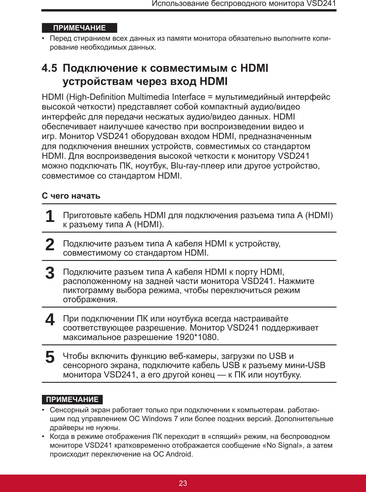 Использование беспроводного монитора VSD2412322ПРИМЕЧАНИЕ•  Перед стиранием всех данных из памяти монитора обязательно выполните копи-рование необходимых данных. 4.5  Подключение к совместимым с HDMI устройствам через вход HDMIHDMI (High-Denition Multimedia Interface = мультимедийный интерфейс высокой четкости) представляет собой компактный аудио/видео интерфейс для передачи несжатых аудио/видео данных. HDMI обеспечивает наилучшее качество при воспроизведении видео и игр. Монитор VSD241 оборудован входом HDMI, предназначенным для подключения внешних устройств, совместимых со стандартом HDMI. Для воспроизведения высокой четкости к монитору VSD241 можно подключать ПК, ноутбук, Blu-ray-плеер или другое устройство, совместимое со стандартом HDMI.С чего начать1Приготовьте кабель HDMI для подключения разъема типа А (HDMI) к разъему типа А (HDMI).2Подключите разъем типа А кабеля HDMI к устройству, совместимому со стандартом HDMI.3Подключите разъем типа А кабеля HDMI к порту HDMI, расположенному на задней части монитора VSD241. Нажмите пиктограмму выбора режима, чтобы переключиться режим отображения.4При подключении ПК или ноутбука всегда настраивайте соответствующее разрешение. Монитор VSD241 поддерживает максимальное разрешение 1920*1080.5Чтобы включить функцию веб-камеры, загрузки по USB и сенсорного экрана, подключите кабель USB к разъему мини-USB монитора VSD241, а его другой конец — к ПК или ноутбуку.ПРИМЕЧАНИЕ•  Сенсорный экран работает только при подключении к компьютерам. работаю-щим под управлением ОС Windows 7 или более поздних версий. Дополнительные драйверы не нужны.•  Когда в режиме отображения ПК переходит в «спящий» режим, на беспроводном мониторе VSD241 кратковременно отображается сообщение «No Signal», а затем происходит переключение на ОС Android.