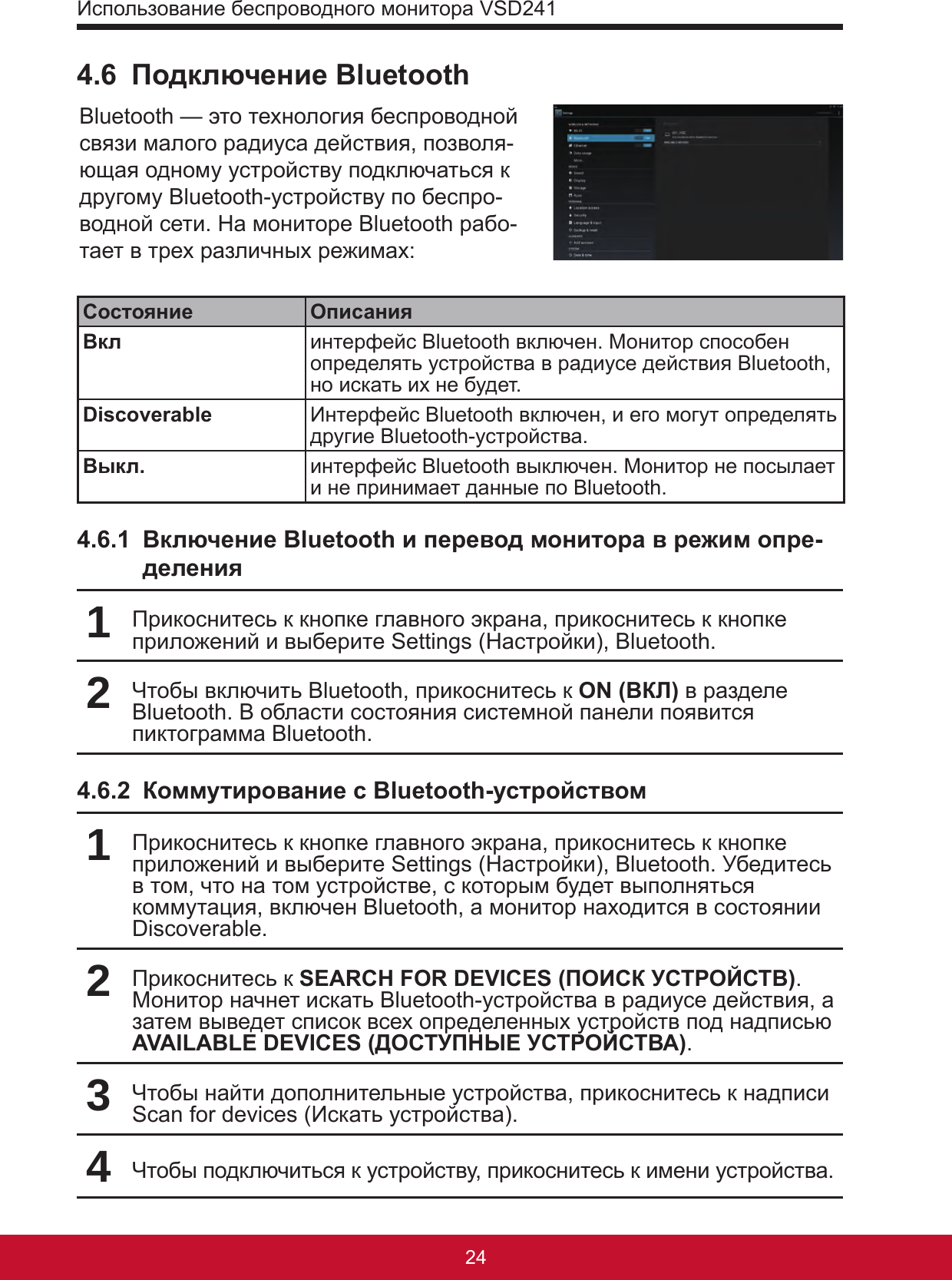 Использование беспроводного монитора VSD24125244.6  Подключение BluetoothBluetooth — это технология беспроводной связи малого радиуса действия, позволя-ющая одному устройству подключаться к другому Bluetooth-устройству по беспро-водной сети. На мониторе Bluetooth рабо-тает в трех различных режимах:Состояние ОписанияВкл интерфейс Bluetooth включен. Монитор способен определять устройства в радиусе действия Bluetooth, но искать их не будет.Discoverable Интерфейс Bluetooth включен, и его могут определять другие Bluetooth-устройства.Выкл. интерфейс Bluetooth выключен. Монитор не посылает и не принимает данные по Bluetooth.4.6.1  Включение Bluetooth и перевод монитора в режим опре-деления1Прикоснитесь к кнопке главного экрана, прикоснитесь к кнопке приложений и выберите Settings (Настройки), Bluetooth.2Чтобы включить Bluetooth, прикоснитесь к ON (ВКЛ) в разделе Bluetooth. В области состояния системной панели появится пиктограмма Bluetooth.4.6.2  Коммутирование с Bluetooth-устройством1Прикоснитесь к кнопке главного экрана, прикоснитесь к кнопке приложений и выберите Settings (Настройки), Bluetooth. Убедитесь в том, что на том устройстве, с которым будет выполняться коммутация, включен Bluetooth, а монитор находится в состоянии Discoverable.2Прикоснитесь к SEARCH FOR DEVICES (ПОИСК УСТРОЙСТВ). Монитор начнет искать Bluetooth-устройства в радиусе действия, а затем выведет список всех определенных устройств под надписью AVAILABLE DEVICES (ДОСТУПНЫЕ УСТРОЙСТВА).3Чтобы найти дополнительные устройства, прикоснитесь к надписи Scan for devices (Искать устройства).4Чтобы подключиться к устройству, прикоснитесь к имени устройства.