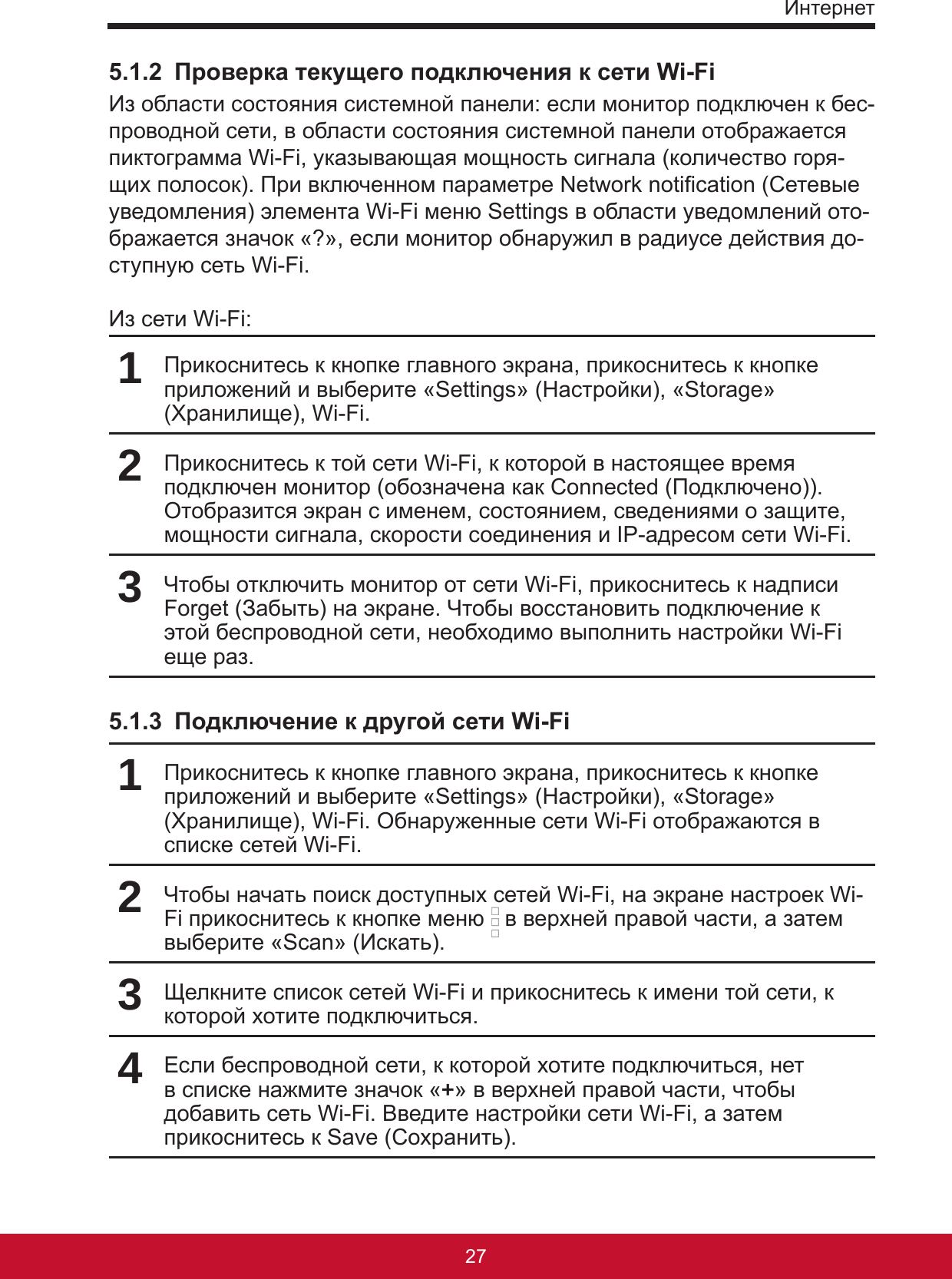 Интернет27265.1.2  Проверка текущего подключения к сети Wi-FiИз области состояния системной панели: если монитор подключен к бес-проводной сети, в области состояния системной панели отображается пиктограмма Wi-Fi, указывающая мощность сигнала (количество горя-щих полосок). При включенном параметре Network notication (Сетевые уведомления) элемента Wi-Fi меню Settings в области уведомлений ото-бражается значок «?», если монитор обнаружил в радиусе действия до-ступную сеть Wi-Fi.Из сети Wi-Fi:1Прикоснитесь к кнопке главного экрана, прикоснитесь к кнопке приложений и выберите «Settings» (Настройки), «Storage» (Хранилище), Wi-Fi. 2Прикоснитесь к той сети Wi-Fi, к которой в настоящее время подключен монитор (обозначена как Connected (Подключено)). Отобразится экран с именем, состоянием, сведениями о защите, мощности сигнала, скорости соединения и IP-адресом сети Wi-Fi.3Чтобы отключить монитор от сети Wi-Fi, прикоснитесь к надписи Forget (Забыть) на экране. Чтобы восстановить подключение к этой беспроводной сети, необходимо выполнить настройки Wi-Fi еще раз.5.1.3  Подключение к другой сети Wi-Fi1Прикоснитесь к кнопке главного экрана, прикоснитесь к кнопке приложений и выберите «Settings» (Настройки), «Storage» (Хранилище), Wi-Fi. Обнаруженные сети Wi-Fi отображаются в списке сетей Wi-Fi.2Чтобы начать поиск доступных сетей Wi-Fi, на экране настроек Wi-Fi прикоснитесь к кнопке меню   в верхней правой части, а затем выберите «Scan» (Искать).3Щелкните список сетей Wi-Fi и прикоснитесь к имени той сети, к которой хотите подключиться.4Если беспроводной сети, к которой хотите подключиться, нет в списке нажмите значок «+» в верхней правой части, чтобы добавить сеть Wi-Fi. Введите настройки сети Wi-Fi, а затем прикоснитесь к Save (Сохранить).